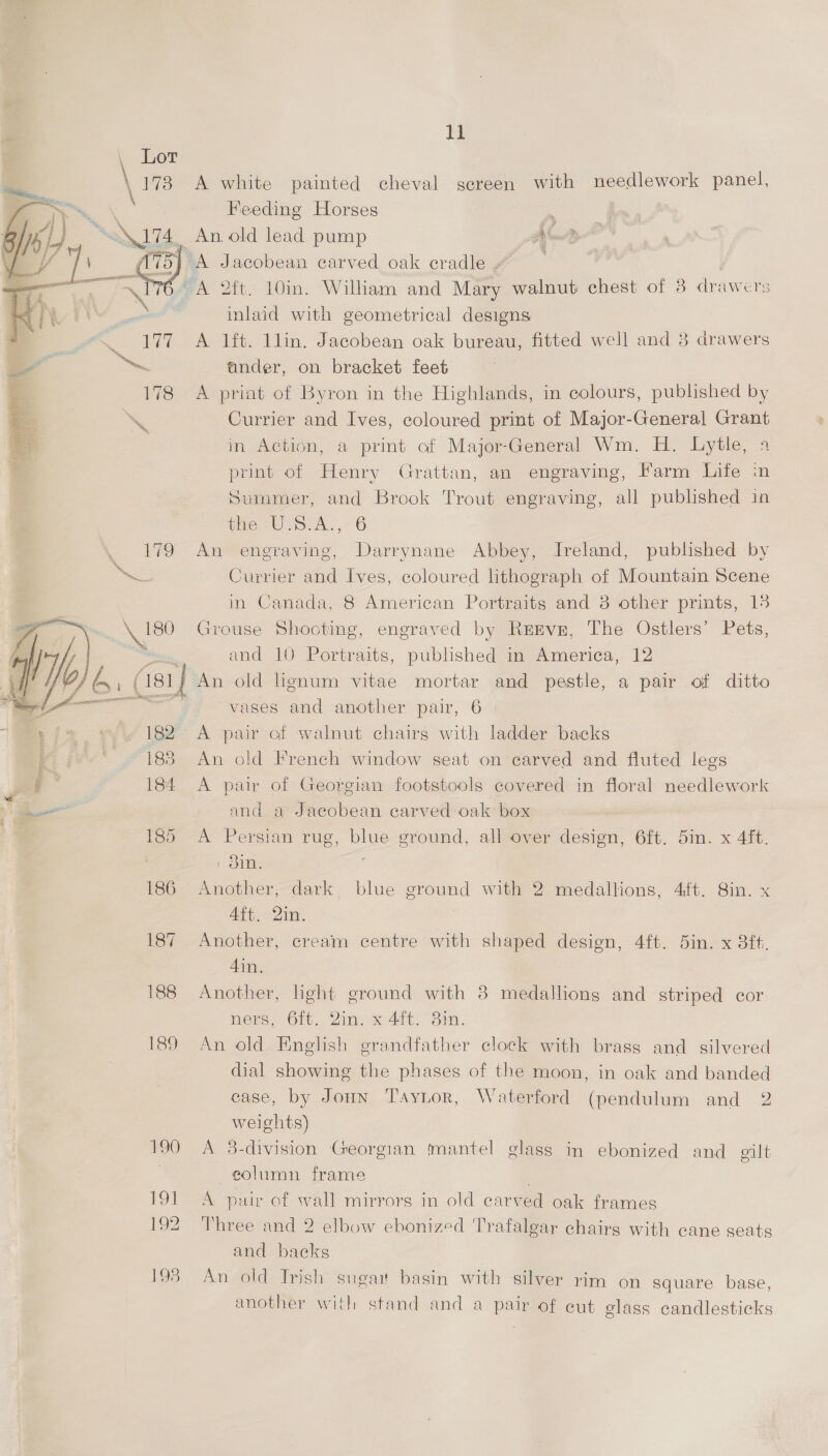 it \ 173 A white painted cheval screen with needlework panel, Feeding Horses : _ An old lead pump AG. 2 >} A Jacobean carved oak cradle - A 2ft. 10in. William and Mary walnut chest of 3 drawers inlaid with geometrical designs A lit. llin. Jacobean oak bureau, fitted well and 8 drawers ander, on bracket feet A priat of Byron in the Highlands, in colours, published by Currier and Ives, coloured print of Major-General Grant in Action, a print of Major-General Wm. H. Lytle, 4 print of Henry Grattan, an engraving, Farm Life in Summer, and Brook Trout engraving, all published in me UW -S.A., 6 179 An engraving, Darrynane Abbey, Ireland, published by Currier and Ives, coloured lithograph of Mountain Scene in Canada, 8 American Portraits and 8 other prints, 13 Nw Grouse Shooting, engraved by Reevn, The Ostlers’ Pets, ; and 10 Portraits, published in America, 12 (181 j An old Lgnum vitae mortar and pestle, a pair of ditto = vases and another pair, 6   vy 182° A pair of walnut chairs with ladder backs 7 183. An old French window seat on carved and fluted legs J : 184 A pair of Georgian footstools covered in floral needlework ap Oa and a Jacobean carved oak box | 185 A Persian rug, pus ground, all over design, 6ft. 5in. x 4ft. : On. 186 Another, dark, blue ground with 2 medallions, 4ft. 8in. x 4ft. 2in. 187 Another, cream centre with shaped design, 4ft. 5in. x 8ft. 4in., 188 Another, light ground with 38 medallions and striped cor ners, 6ft. 2in. x 4ft. 3in. 189 An old English erandfather clock with brass and silvered dial showing the phases of the moon, in oak and banded ease, by Joun Tayntor, Waterford (pendulum and 2 weights) 190 A 3-division Georgian mantel glass in ebonized and gilt eolumn frame . 191 A pair of wall mirrors in old carved oak frames 192 Three and 2 elbow ebonized Trafalgar chairs with cane seats and backs 198 An old Irish sugar basin with silver rim on Square base, another with stand and a pair of cut elass candlesticks