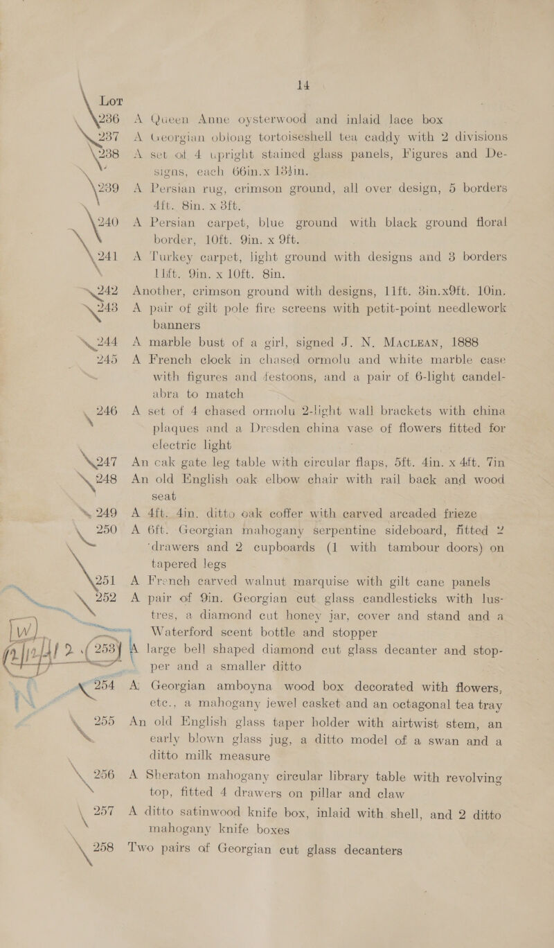 (He 4, 246 \oa7 \ 248 . ~ 249 \, 250 \ 201 Esp, 251 \ 256 14 A Queen Anne oysterwood and inlaid lace box A Georgian oblong tortoiseshell tea caddy with 2 divisions A set of 4 upright staimed glass panels, Figures and De- signs, each 66in.x 18din. A Persian rug, crimson ground, all over design, 5 borders Aft. Bin. x 3ft. A Persian carpet, blue ground with black ground floral border, 10{t. Qin. x Oft. A Turkey carpet, light ground with designs and 3 borders 1th 8m. x 10ft. Sin. Another, crimson ground with designs, 11ft. 3in.x9ft. 10in. A pair of gilt pole fire screens with petit-point needlework banners A marble bust of a girl, signed J. N. Macinan, 1888 A French clock in chased ormolu and white marble case with figures and festoons, and a pair of 6-light candel- abra to match A set of 4 chased ormolu 2-light wall brackets with china plaques and a Dresden china vase of flowers fitted for electric light An cak gate leg table with circular flaps, 5ft. din. x 4tt. Tin An old English oak. elbow chair with rail back and wood seat A 4ft. 4in. ditto cak coffer with carved arcaded frieze A 6ft. Georgian mahogany serpentine sideboard, fitted 2 ‘drawers and 2 cupboards (1 with tambour doors) on tapered legs A French carved walnut marquise with gilt cane panels A pair of Qin. Georgian cut glass candlesticks with lus- tres, a diamond cut honey jar, cover and stand and a large bell shaped diamond cut glass decanter and stop- per and a smaller ditto A’ Georgian amboyna wood box decorated with flowers, etc., a mahogany jewel casket and an octagonal tea tray An old English’ glass taper holder with airtwist stem, an early blown glass jug, a ditto model of a swan and a ditto milk measure A Sheraton mahogany cireular library table with revolving top, fitted 4 drawers on pillar and claw A ditto satinwood knife box, inlaid with shell, and 2 ditto mahogany knife boxes Two pairs of Georgian cut glass decanters