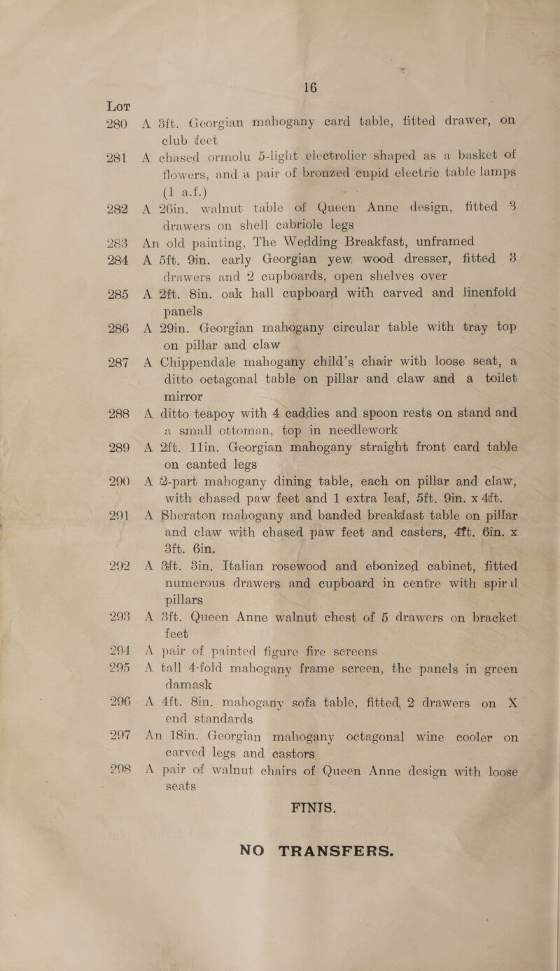 Lot 280 292 A A A 16 8ft. Georgian mahogany card table, fitted drawer, on club eet chased ormolu 5-light electrolier shaped as a basket of flowers, and a pair of bronzed cupid electric table lamps (1 a.f.) a 26in. walnut table of Queen Anne design, fitted 3 drawers on shell cabriole legs A A 5ft. 9in. early Georgian yew; wood dresser, fitted 3 drawers and 2 cupboards, open shelves over ft. Sin. oak hall cupboard with carved and linenfold panels 29in. Georgian mahogany circular table with tray top on pillar and claw Chippendale mahogany child’s chair with loose seat, a ditto octagonal table on pillar and claw and a_ toilet mirror ditto teapoy with 4 caddies and spoon rests on stand and a small ottoman, top in needlework 2ft. 1lin. Georgian mahogany straight front card table on canted legs 2-part mahogany dining table, each on pillar and claw, with chased paw feet and 1 extra leaf, 5ft. Qin. x 4ift. Sheraton mahogany and banded breakiast table on pillar and claw with chased paw feet and casters, 4ft. 6in. x 3ft. 6in. Bft. 8in. Italian rosewood and ebonized cabinet, fitted numerous drawers and cupboard in centre with spiril pillars 8ft. Queen Anne walnut chest of 5 drawers on bracket feet pair of painted figure fire screens tall 4-fold mahogany frame screen, the panels in green damask 4tt. 8in. mahogany sofa table, fitted, 2 drawers on X end standards A carved legs and castors seats FINIS. NO TRANSFERS.