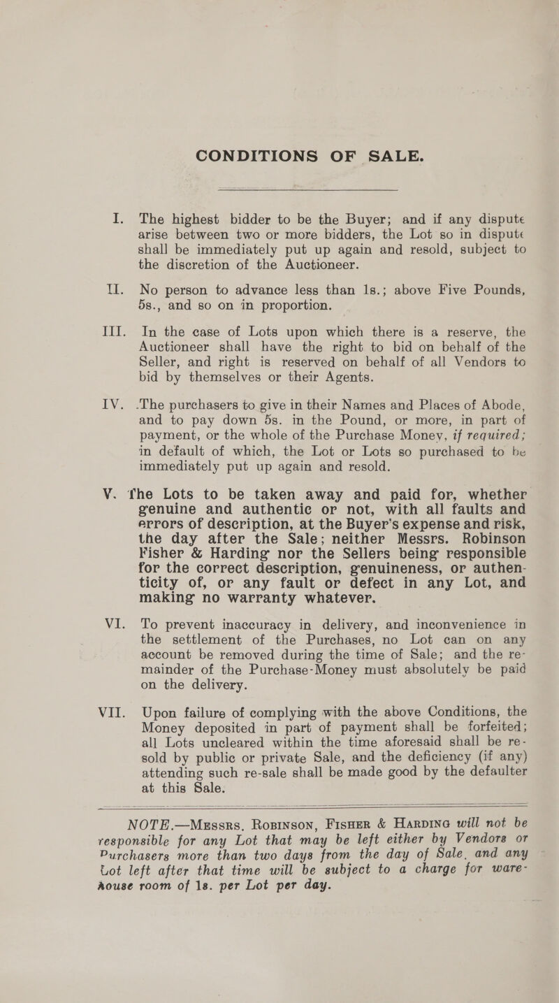 ¥. VII. CONDITIONS OF SALE. The highest bidder to be the Buyer; and if any dispute arise between two or more bidders, the Lot so in dispute shall be immediately put up again and resold, subject to the discretion of the Auctioneer. No person to advance less than 1s.; above Five Pounds, 5s., and so on in proportion. In the case of Lots upon which there is a reserve, the Auctioneer shall have the right to bid on behalf of the Seller, and right is reserved on behalf of all Vendors to bid by themselves or their Agents. and to pay down 5s. in the Pound, or more, in part of payment, or the whole of the Purchase Money, if required; in default of which, the Lot or Lots so purchased to be immediately put up again and resold. genuine and authentic or not, with all faults and errors of description, at the Buyer’s expense and risk, the day after the Sale; neither Messrs. Robinson Fisher &amp; Harding’ nor the Sellers being responsible for the correct description, genuineness, or authen- ticity of, or any fault or defect in any Lot, and making no warranty whatever. To prevent inaccuracy in delivery, and inconvenience in the settlement of the Purchases, no Lot can on any account be removed during the time of Sale; and the re- mainder of the Purchase-Money must absolutely be paid on the delivery. Upon failure of complying with the above Conditions, the Money deposited in part of payment shall be forfeited; all Lots uncleared within the time aforesaid shall be re- sold by public or private Sale, and the deficiency (if any) attending such re-sale shall be made good by the defaulter at this Sale.    