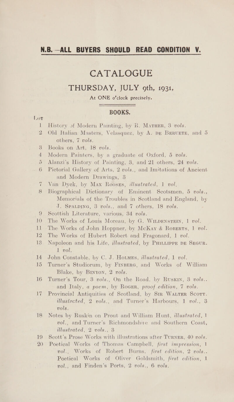 18 19 20 CATALOGUE THURSDAY, JULY oth, 1931, At ONE o'clock precisely. BOOKS. History of Modern Painting, by R. Matuer, 8 vols. Old Italian Masters, Velasquez, by A. Dz BuruETE, and 5 others, 7 vols. Books on Art, 18 vols. Modern Painters, by a graduate of Oxford, 5 vols. Alanzi’s History of Painting, 3, and 21 others, 24 vols. Pictorial Gallery of Arts, 2 vols., and Imitations of Ancient and Modern Drawings, 3 Van Dyck, by Max Roosss, illustrated, 1 vol. Biographical Dictionary of Eminent Scotsmen, 5 vols., Memorials of the Troubles in Scotland and England, by J. Spaupine, 8 vols., and 7 others, 18 vols. Scottish Literature, various, 34 vols. The Works of Louis Moreau, by G. Wi.pENstEIN, 1 vol. The Works of John Hoppner, by McKay &amp; Roperts, 1 vol. The Works of Hubert Robert and Fragonard, 1 vol. Napoleon and his Life, illustrated, by PHILLIPPE DE SEGUR. I nel. John Constable, by C. J. Houmss, illustrated, 1 vol. Turner’s Studiorum, by Fryperc, and Works of Wilham Blake, by Binyon, 2 vols. Turner’s Tour, 8 vols., On the Road, by Ruskin, 8 vols.. and Italy, a poem, by Rocsr, proof edition, 7 vols. Provincia! Antiquities of Scotland, by Str WALTER Scott. ilisivevea, 2 vols., and Turners Harbours; 1: vol., 3 vols. Notes by Ruskin on Prout and Wiliam Hunt, illustrated, 1 vol., and Turner’s Richmondshne and Southern Coast, illustrated, 2 vols., 8 Scott’s Prose Works with illustrations after TuRNER, 40 vols. Poetical Works of Thomas Campbell, first impression, 1 wol., Works of Robert Burns, first edition, 2 vols.. Poetical Works of Oliver Goldsmith, first edition, 1