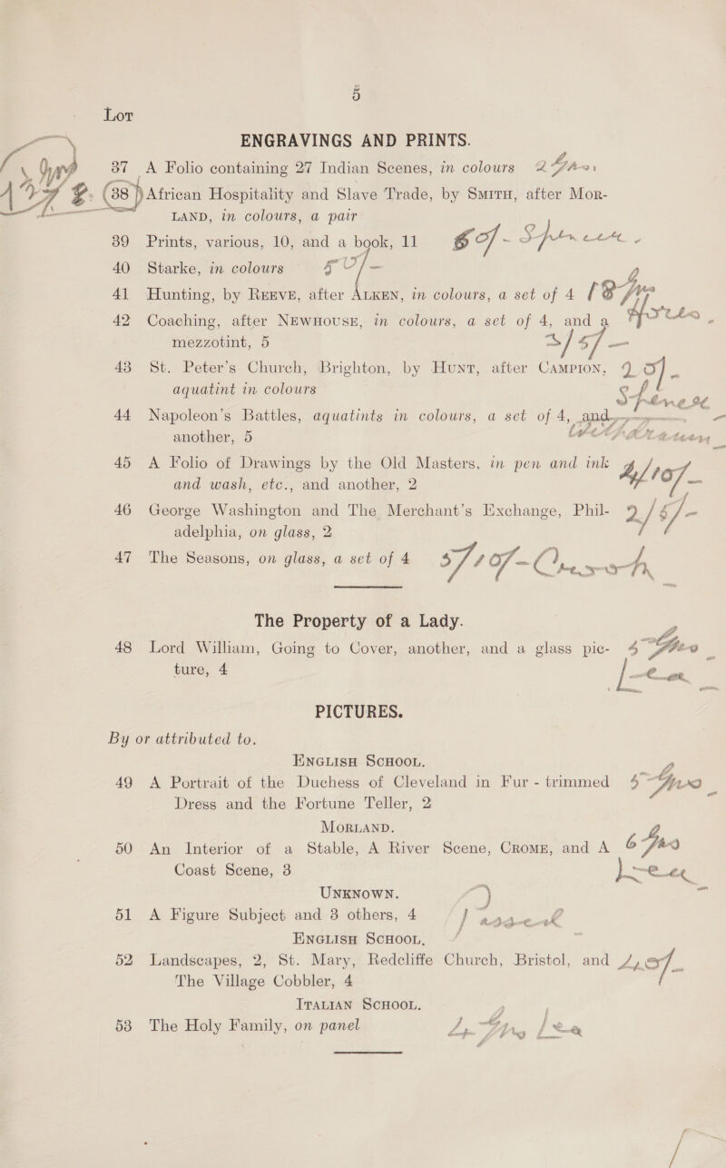 a aa, ENGRAVINGS AND PRINTS. m Th 37 A Folio containing 27 Indian Scenes, in colours 2 he “—  Witricat Hospitality and Slave Trade, by Smrru, after Mor- ) LAND, in colours, @ pair CAL 89 Prints, various, 10, and a book, 11 go ff - SH. en a 40 Starke, in colours coe - y) 41 Hunting, by Renve, after ALKEN, in colours, a set of 4 (8A, hf YLtL< 42 Coaching, after NEwnHouseE, in colours, a set of 4, anda J ~~ e- mezzotint, 5 aes GS oon 43 St. Peter’s Church, Brighton, by Hunt, after Campion, 2 OF} | aquatint in colours ? «) bias £. a €. Lt. 44 Napoleon’s Battles, aquatints in colours, a set oR OF. - another, 5 45 <A Folo of Drawings by the Old Masters, in pen and ink Ag and wash, etc., and another, 2 7 ~— 46 George Tce and The Merchant's Exchange, Phil 9 qi 5] i adelphia, on glass, 2 / 47 The Seasons, on glass, a set of 4 § sof - CG, ae The Property of a Lady. 48 Lord William, Going to Cover, another, and a glass pic- ture, 4  PICTURES. By or attributed to. ENGLISH SCHOOL. — 49 A Portrait of the Duchess of Cleveland in Fur - trimmed 4 ~%&amp;, Dress and the Fortune Teller, 2  MoRLAND. 50 An Interior of a Stable, A River Scene, Cromz, and A = Coast Scene, 3 ae a UNKNOWN. <a 51 A Figure Subject and 3 others, 4 mee f &amp;Bg 74, ENGLISH SCHOOL, 3 52 Landscapes, 2, St. Mary, Redcliffe Church, Bristol, and /, of. The Village Cobbler, 4 ITALIAN SCHOOL. P 538 The Holy Family, on panel y ay? ee a