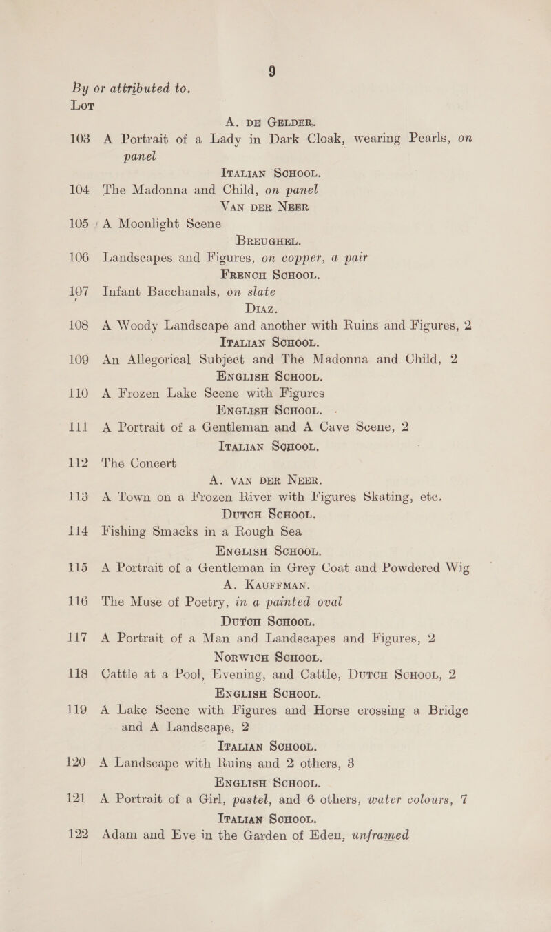 A. DE GELDER. 104 105 106 107 108 panel ITALIAN SCHOOL. The Madonna and Child, on panel VAN DER NEER A Moonlight Scene [BREUGHEL. Landscapes and Figures, on copper, a pair FRENCH SCHOOL. Infant Bacchanals, on slate Diaz. A Woody Landscape and another with Ruins and Figures, 2 TTaLian SCHOOL. An Allegorical Subject and The Madonna and Child, 2 ENGLISH SCHOOL. A Frozen Lake Scene with Figures EnGuisH SCHOOL. A Portrait of a Gentleman and A Cave Scene, 2 ITALIAN SCHOOL. The Concert A. VAN DER NEER. A Town on a Frozen River with Figures Skating, ete. DutcH ScHOOL. Fishing Smacks in a Rough Sea ENGLISH SCHOOL. A Portrait of a Gentleman in Grey Coat and Powdered Wig A. KAUFFMAN. The Muse of Poetry, in a painted oval DutcH ScHOooL. A Portrait of a Man and Landscapes and Figures, 2 Norwich SCHOOL. Cattle at a Pool, Evening, and Cattle, DutcuH ScHoot, 2 ENGLISH SCHOOL. A Lake Scene with Figures and Horse crossing a Bridge and A Landscape, 2 Iranian SCHOOL. A Landscape with Ruins and 2 others, 3 ENGLISH SCHOOL. A Portrait of a Girl, pastel, and 6 others, water colours, 7 ItaL1an ScHOOL. Adam and Eve in the Garden of Eden, unframed