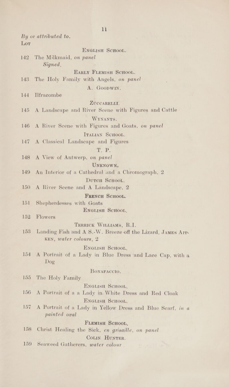 Lor 158 159 ENGLISH SCHOOL. The Milkmaid, on panel | Signed. r Harty FLEMISH SCHOOL. The Holy Family with Angels, on panel A. GoopwIin. Ilfracombe ZUCCARELLTI. A Landseape and River Scene with Figures and Cattle WYNANTS. A River Scene with Figures and Goats, on panel ITALIAN SCHOOL. A Classical Landscape and Figures | i. A View of Antwerp, on panel UNKNOWN. An Interior of a Cathedral and a Chromograph, 2 DutcH ScHooL. A River Scene and A Landscape, 2 FRENCH SCHOOL, Shepherdesses with Goats ENGLISH SCHOOL, Flowers TERRICK WILLIAMS, R.I. Landing Fish and A 8.-W. Breeze off the Lizard, James Arr KEN, water colours, 2 ENGLISH SCHOOL. A Portrait of a Lady in Blue Dress “and Lace Cap, with a Dog BONAFACCIO, The Holy Family ENGLISH SCHOOL, A Portrait of a a Lady in. White Dress and Red Cloak ENGLISH SCHOOL, A Portrait of a Lady in Yellow Dress and Blue Searf, in a painted oval FLEMISH SCHOOL, Christ Healing the Sick, en grisaille, on panel , CoLtin Hunter. Seaweed Gatherers, water colour