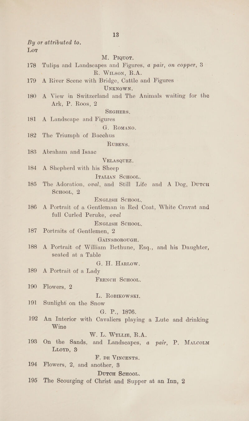 By or attributed to. Lot M. Prqvort. 178 Tulips and Landscapes and Figures, a pair, on copper, 3 R. Winson, R.A. 179 A River Scene with Bridge, Cattle and Figures UNKNOWN. 180 A View in Switzerland and The Animals waiting for the Ark, P. Roos, 2 | SEGHERS, 181 A Landscape and Figures G. Romano. 182 The Triumph of Bacchus RUBENS. 188 Abraham and Isaae VELASQUEZ. 184 A Shepherd with his Sheep ITALIAN SCHOOL. 185 The Adoration, oval, and Still Life and A Dog, Dutcu ScHOoOoL, 2 ENGLISH SCHOOL, 186 A Portrait of a Gentleman in Red Coat, White Cravat and full Curled Peruke, oval ENGLISH SCHOOL, 187 Portraits of Gentlemen, 2 GAINSBOROUGH. 188 A Portrait of William Bethune, Esq., and his Dasher seated at a Table G, H. Hartow. 189 A Portrait of a Lady FRENCH SCHOOL. 190 Flowers, 2 L. Roprkowskt. 191 Sunlight on the Snow G. P., 1876. 192 An Interior with Cavaliers playing a Lute and drinking Wine W. L. Wyuure, B.A. 193 On the Sands, and Landscapes, a pair, P. Matcorm Lioyp, 3 F.. pz VINCENTS. 194 Bioware 2, and another, 3 Dutca ScHoot. 195 The Scourging of Christ and Supper at an Inn, 2