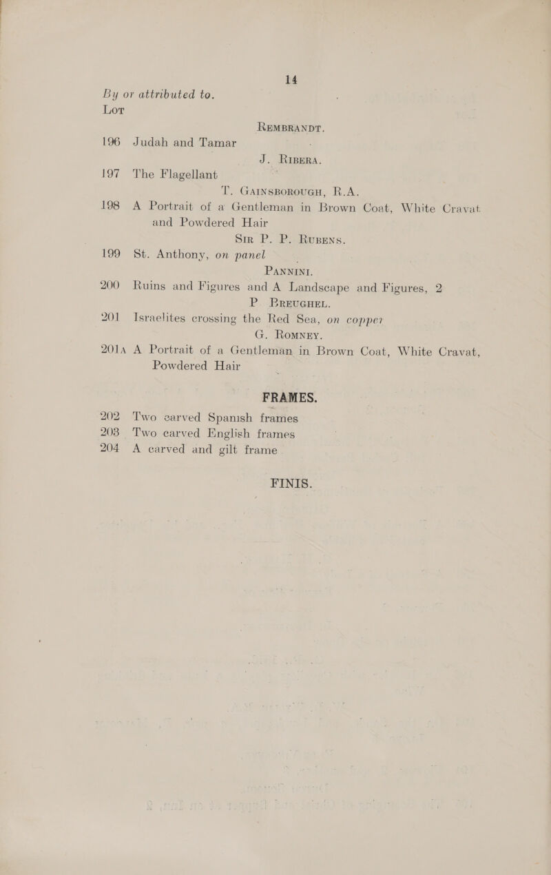 By or attributed to. Lor REMBRANDT. 196 Judah and Tamar | J. Riper. 197 The Flagellant T. GAINsBorouGH, R.A. 198 A Portrait of a Gentleman in Brown Coat, White Cravat and Powdered Hair Sir P. P. Rusens. 199 St. Anthony, on panel PANNINI. 200 Ruins and Figures and A Landscape and Figures, 2 P. BRewGren. 201 Israelites crossing the Red Sea, on copper G. Romney. 2014 A Portrait of a Gentleman in Brown Coat, White Cravat, Powdered Hair | FRAMES. 202 Two earved Spanish frames 203 Two carved English frames 204 <A carved and gilt frame FINIS.