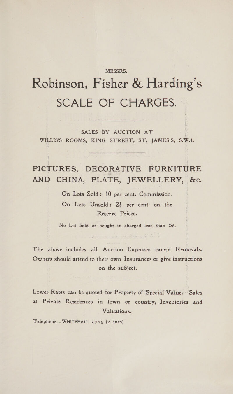 MESSRS. Robinson, Fisher &amp; Harding’s SCALE OF CHARGES.  SALES BY AUCTION AT WILLIS’S ROOMS, KING STREET, ST. JAMES’S, S.W.l. PICTURES, DECORATIVE FURNITURE AND CHINA, PLATE, JEWELLERY, &amp;. On Lots Sold: 10 per cent. eae. ion On Lots Unsold: 24 per cent- on- the Reserve Prices. No Lot Sold or bought in charged less than 5s. The above includes all Auction Expenses except Removals. Owners should attend to their own Insurances or give instructions on the subject.  Lower Rates can be quoted for Property of Special Value. --Sales at Private Residences in town or country, Inventories and Valuations. Telephone... WHITEHALL 4725 (2 lines)
