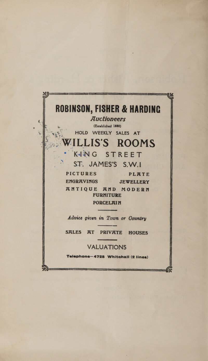 ROBINSON, FISHER &amp; HARDING Auctioneers (Established 1830) ah a HOLD WEEKLY SALES AT WILLIS’S ROOMS . * KENG STREET ~~. §T. JAMES’S S.W.1 PICTURES PLATE ENGRAVINGS JEWELLERY ANTIQUE AND MODERN FURNITURE PORCELAIN  Advice given in Town or Country SALES AT PRIVATE HOUSES    VALUATIONS Telephone— 4725 Whitehall (2 lines) 