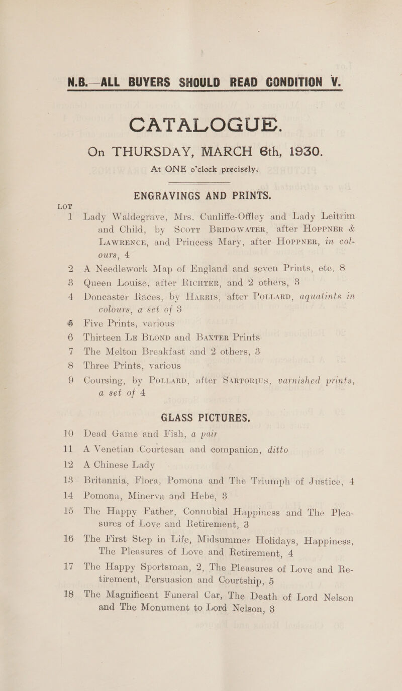 me CO bo Oo DO ao K 10 3) 12 13 14 15 16 lig 18 CATALOGUE. On THURSDAY, MARCH 6th, 1930. At ONE o'clock precisely.  ENGRAVINGS AND PRINTS. Lady Waldegrave, Mrs. Cunliffe-Offley and Lady Leitrim and Child, by Scorr Bripawater, after Hoppner &amp; LAWRENCE, and Princess Mary, after Hoppner, in col- ours, 4 A Needlework Map of England and seven Prints, etc. 8 Queen Louise, after Ricuter, and 2 others, 3 Doncaster Races, by Harris, after Potuarp, aquatints in — colours, a set of 8 3 Five Prints, various Thirteen Le Bronp and Baxter Prints The Melton Breakfast and 2 others, 3 Three Prints, various Coursing, by PoLuaRD, after SARTORIUS, varnished prints, a set of 4 GLASS PICTURES, Dead Game and Fish, a pair A Venetian Courtesan and companion, ditto A Chinese Lady Britannia, Flora, Pomona and The Triumph of Justice, 4 Pomona, Minerva and Hebe, 38 The Happy Father, Connubial Happiness and The Plea- sures of Love and Retirement, 3 The First Step in Life, Midsummer Holidays, Happiness, The Pleasures of Love and Retirement, 4 The Happy Sportsman, 2, The Pleasures of Love and Re- tirement, Persuasion and Courtship, 5 The Magnificent Funeral Car, The Death of Lord Nelson