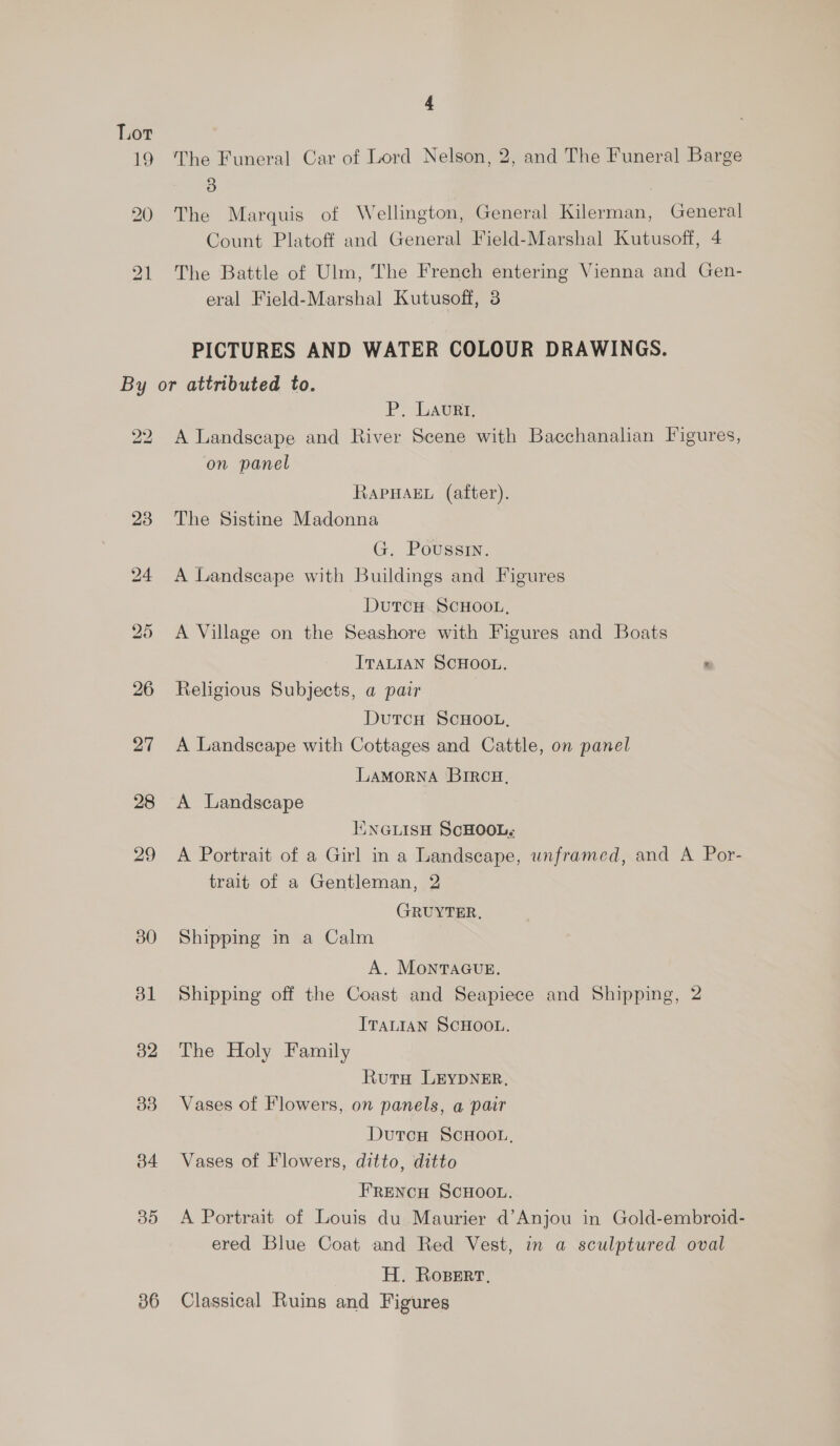 The Funeral Car of Lord Nelson, 2, and The Funeral Barge 3 | The Marquis of Wellington, General Kilerman, General Count Platoff and General Field-Marshal Kutusoff, 4 The Battle of Ulm, The French entering Vienna and Gen- eral Field-Marshal Kutusoff, 3 PICTURES AND WATER COLOUR DRAWINGS. 22 23 29 30 bl 32 33 34 Bo 36 Pp LAURE A Landscape and River Scene with Bacchanalian Figures, on panel RAPHAEL (after). The Sistine Madonna G. Poussin. A Landscape with Buildings and Figures DutcH SCHOOL, A Village on the Seashore with Figures and Boats ITALIAN SCHOOL. m Religious Subjects, a pair DutcH SCHOOL, A Landscape with Cottages and Cattle, on panel LAMORNA BIRCH, A Landscape KNGLISH SCHOOL. A Portrait of a Girl in a Landscape, unframed, and A Por- trait of a Gentleman, 2 GRUYTER. Shipping in a Calm A. MontvaGugE. Shipping off the Coast and Seapiece and Shipping, 2 ITALIAN SCHOOL. The Holy Family Ruta LEYDNER. Vases of Flowers, on panels, a pair DutcH SCHOOL, Vases of Flowers, ditto, ditto FRENCH SCHOOL. A Portrait of Louis du Maurier d’Anjou in Gold-embroid- ered Blue Coat and Red Vest, in a sculptured oval H. Ropert, Classical Ruins and Figures