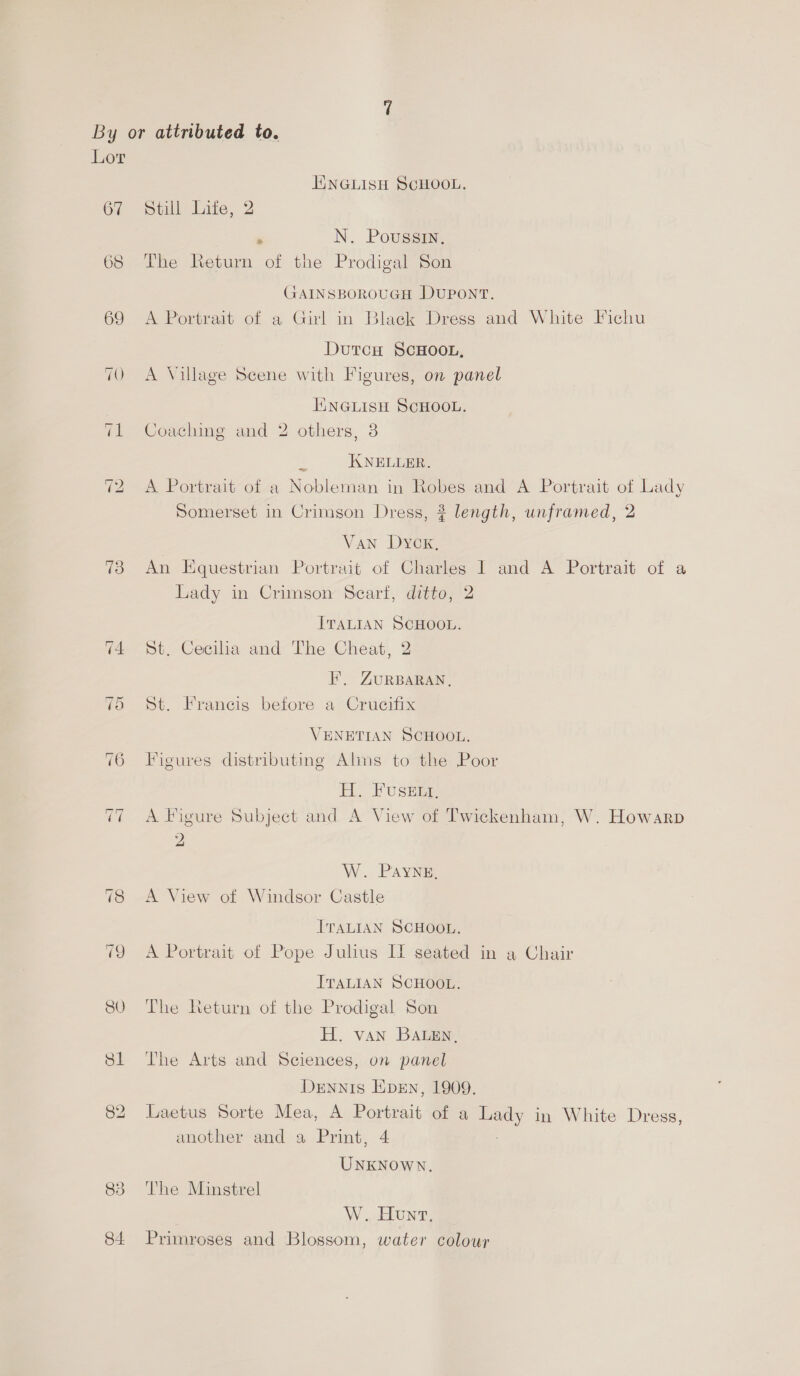 Lor HINGLISH SCHOOL. 67 Still Lite, 2 ‘ N. Poussin, 68 The Return of the Prodigal Son GAINSBOROUGH DUPONT. 69 <A Portrait of a Girl in Black Dress and White Fichu DutcH SCHOOL, 70 <A Village Scene with Figures, on panel | KNGLISH SCHOOL. 71 Coaching and 2 others, 3 2 KNELLER. 72 A Portrait of a Nobleman in Robes and A Portrait of Lady Somerset in Crimson Dress, ? length, unframed, 2 Van Dyck, 73 An Equestrian Portrait of Charles I and A Portrait of a Lady in Crimson Scarf, ditto, ‘ ITALIAN SCHOOL. 74 St. Cecilia and The Cheat, FE’, ZURBARAN, 75 St. Francis before a Crucifix VENETIAN SCHOOL. 76 Figures distributing Alms to the Poor H. Fustie 77 A Figure Subject and A View of Twickenham, W. Howarp ) W. PAYNE, 78 <A View of Windsor Castle ITALIAN SCHOOL. 79 A Portrait of Pope Julius I] seated in a Chair ITALIAN SCHOOL. 80 The Return of the Prodigal Son H. van Baten, 81 The Arts and Sciences, on panel Dennis Even, 1909. 82 Laetus Sorte Mea, A Pees, of a oo in White Dress, another and a Print, 4 UNKNOWN. 838 ‘The Minstrel W. Hunt, 84 Primroses and Blossom, water colour