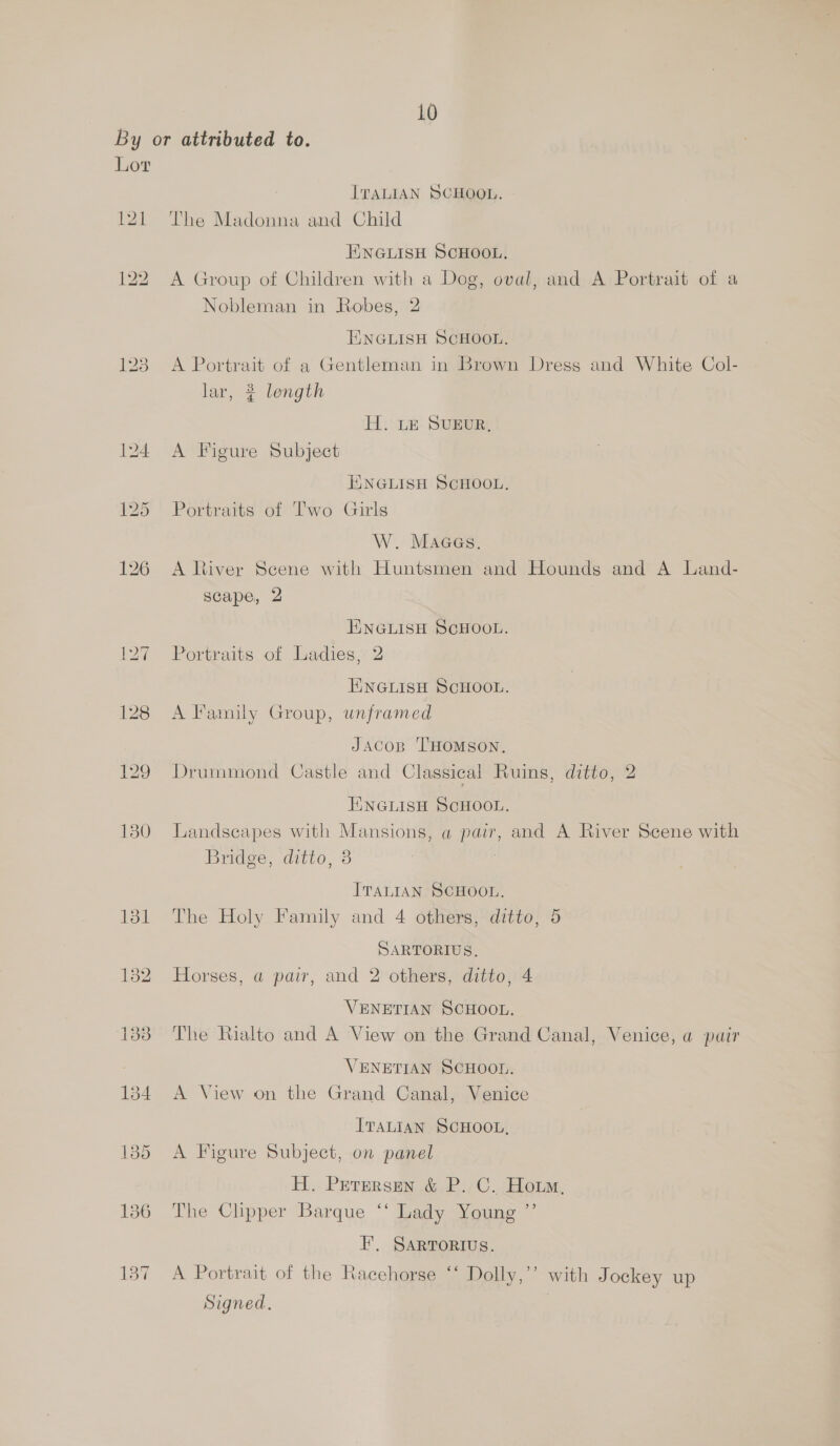 Lor ITALIAN SCHOOL. The Madonna and Child ENGLISH SCHOOL. A Group of Children with a Dog, oval, and A Portrait of a Nobleman in Robes, 2 ENGLISH SCHOOL, A Portrait of a Gentleman in Brown Dress and White Col- lar, 2 length H. LE SUEUR, A Figure Subject ENGLISH SCHOOL. Portraits of Two Girls W. Maaes. A River Scene with Huntsmen and Hounds and A Land- scape, 2 ENGLISH SCHOOL. Portraits of Ladies, 2 ENGLISH SCHOOL. A Family Group, unframed Jacos ‘THoMsoN, Drummond Castle and Classical Ruins, ditto, 2 TINGLISH SCHOOL. Landscapes with Mansions, a pair, and A River Scene with Bridge, ditto, 3 7 ITALIAN SCHOOL. The Holy Family and 4 others, ditto, 5 SARTORIUS, Horses, a pair, and 2 others, ditto, 4 VENETIAN SCHOOL. The Rialto and A View on the Grand Canal, Venice, a pair VENETIAN SCHOOL. A View on the Grand Canal, Venice ITALIAN SCHOOL, A Figure Subject, on panel H. Perersen &amp; P. C. Horm, The Clipper Barque ‘‘ Lady Young ’’ F’, SARTORIUS. A Portrait of the Racehorse ‘‘ Dolly,’’ with Jockey up Signed.