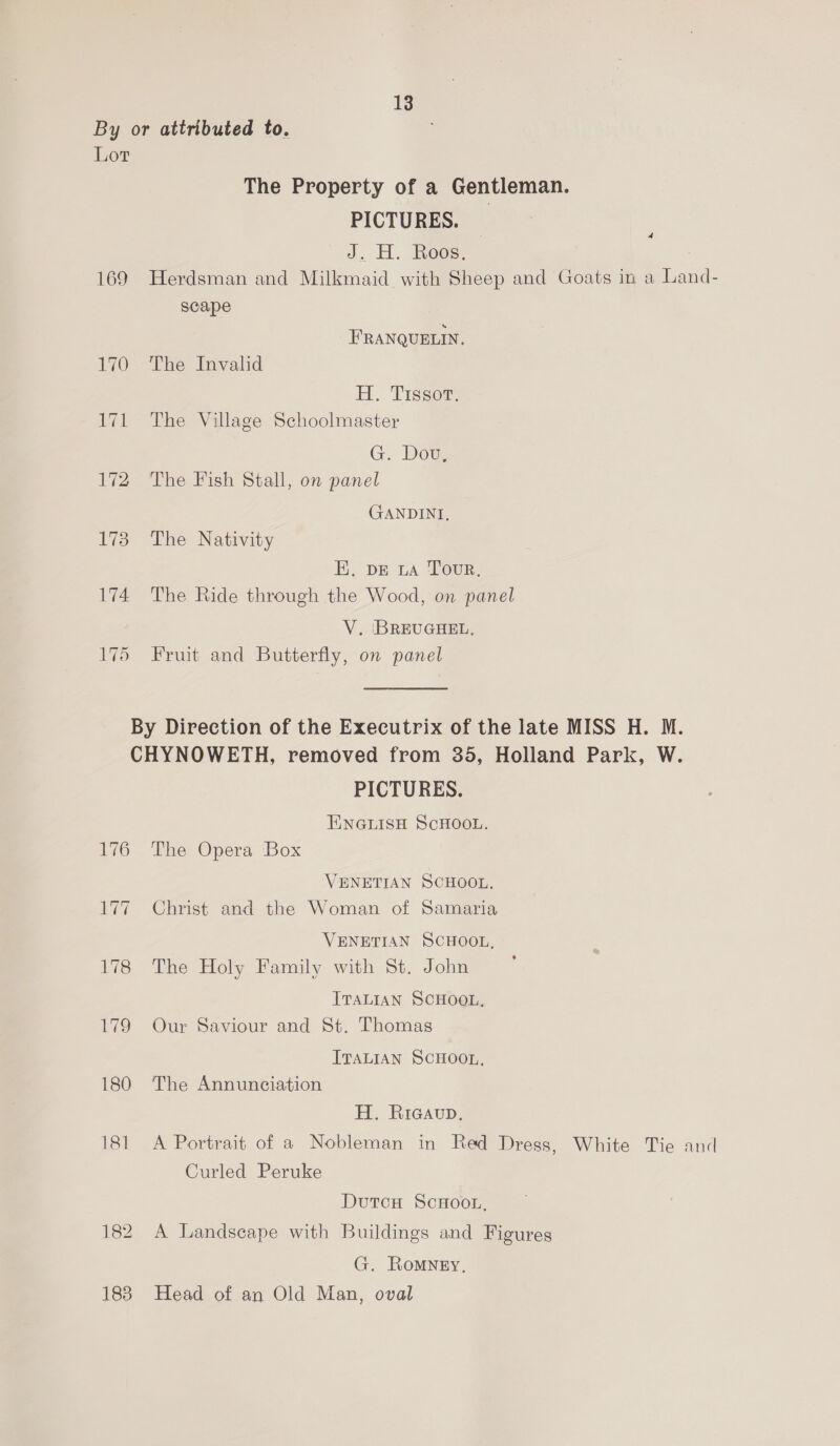By or attributed to. Lot The Property of a Gentleman. PICTURES. ; J. H. Roos, : 169 Herdsman and Milkmaid with Sheep and Goats in a Land- scape FRANQUELIN. 170 The Invalid H. Tissou: 171 The Village Schoolmaster G. Doug 172 ‘The Fish Stall, on panel GANDINI, 173 The Nativity EK. DE LA Tour. 174 The Ride through the Wood, on panel V. ‘BREUGHEL, 175 Fruit and Butterfly, on panel By Direction of the Executrix of the late MISS H. M. CHYNOWETH, removed from 35, Holland Park, W. PICTURES. ENGLISH SCHOOL. 176 The Opera Box VENETIAN SCHOOL. 177 Christ and the Woman of Samaria VENETIAN SCHOOL, 178 The Holy Family with St. John ITALIAN SCHOOL. 179 Our Saviour and St. Thomas ITALIAN SCHOOL, 180 The Annunciation H. Ricavup, 181 A Portrait of a Nobleman in Red Dress, White Tie and Curled Peruke DutcH ScHOoOL, 182 A Landscape with Buildings and Figures G. Romney, 183 Head of an Old Man, oval