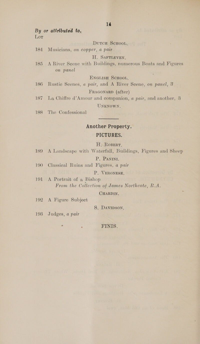 By or attributed to. Lor DutcH SCHOOL, 184 Musicians, on copper, a pair H. SAFTLEVEN, 185 <A River Scene with Buildings, numerous Boats and Figures on panel ENGLISH SCHOOL, 186 Rustic Scenes, a pair, and A River Scene, on panel, 3 | FRAGONARD (after) 187 La Chiffre d’Amour and companion, a pair, and another, 8 UNKNOWN, 188 The Confessional Another Property. PICTURES. H. Roser, 189 A Landscape with Waterfall, Buildings, Figures and Sheep P. PANINI. 190 Classical Ruins and Figures, a pair P. VERONESE, 191 A Portrait of a Bishop ~ From the Collection of James Northcote, R.A. CHARDIN. 192 A Figure Subject . S. DAvipson, 193 Judges, a pair e : FINIS,