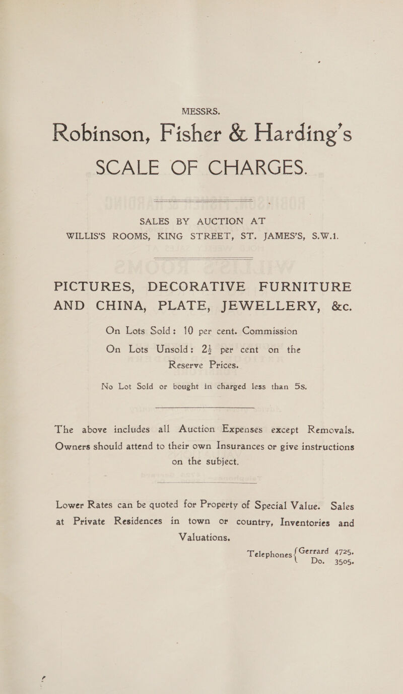 MESSRS. Robinson, Fisher &amp; Harding's SCALE OF ARGS.   SALES BY AUCTION AT WILLIS’S ROOMS, KING STREET, ST. JAMES’S, S.W.1.   PICTURES, DECORATIVE FURNITURE AND CHINA, PLATE, JEWELLERY, &amp;c. On Lots Sold: 10 per cent. Commission On Lots Unsold: 24 per cent on the Reserve Prices. No Lot Sold or bought in charged less than 5s. The above includes all Auction Expenses except Removals. Owners should attend to their own Insurances or give instructions on the subject.  Lower Rates can be quoted for Property of Special Value. Sales at Private Residences in town or country, Inventories and Valuations, Telephones { Gettard 4725. L Do. 3505.