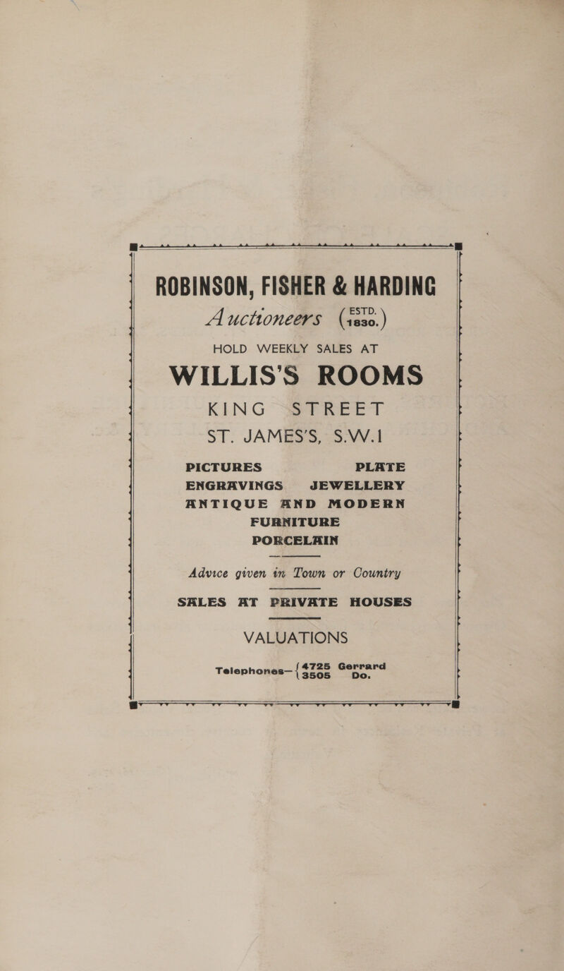   ROBINSON, FISHER &amp; HARDING Auctioneers (ss30.) HOLD WEEKLY SALES AT WILLIS’S ROOMS KING SPR ee. ST. JAMBSS, -S-VV.I PICTURES PLATE ENGRAVINGS JEWELLERY ANTIQUE AND MODERN FURNITURE PORCELAIN  Advice gwen in Town or Country  SALES AT PRIVATE HOUSES  VALUATIONS Telephones— { pi eo *   