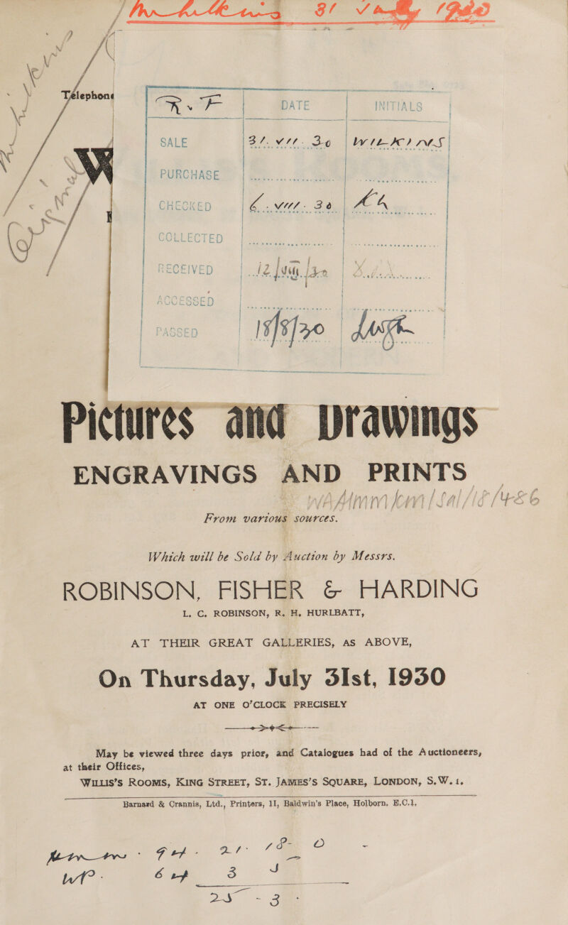   he | ee) nS |    VU. 30 aA  ENGRAVINGS AND PRINTS From Vartous SOUYCES. Which will be Scla by Auction by Messrs. ROBINSON, FISHER &amp; HARDING L. C. ROBINSON, R. H. HURLBATT, AT THEIR GREAT GALLERIES, as ABOVE, On Thursday, July 3Ist, 19350 AT ONE O’CLOCK PRECISELY ————_-&gt;e&lt;-— --— May be viewed three days prior, and Catalogues had of the Auctioneers, at their Offices, Wilis’s Rooms, KING STREET, ST. JAWMES’S SQUARE, LONDON, S.W.1, Barnard &amp; Crannis, Ltd., Printers, 1, Baldwin’s Place, Holborn, E,C.1, eS ro Wt? J Vie | ean