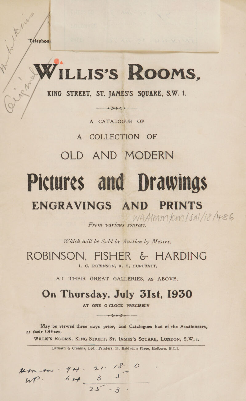  cet ta it mieitaisttin. = ILLIS’s Rooms, KING STREET, ST. JAMES’S SQUARE, S.W. 1. A CATAL OF A COLLECTION OF OLD AND MODERN Ir f l I / p f 1 / . i @ /Y ie f  Pictures and ENGRAVINGS AND From various sources. Which will be Scld by Auction by Messrs. ROBINSON, FISHER &amp; HARDING L. C. ROBINSON, R. H. HURLBATT, AT THEIR GREAT GALLERIES, as ABOVE, On Thursday, July 3Ist, 1930 AT ONE O’CLOCK PRECISELY —+&gt;¢&lt;40—--- May be viewed three days prior, and Catalogues had of the Auctioneers, at their Offices, WILLIS’S ROOMS, KING STREET, ST. JAMES’S SQUARE, LONDON, S.W.1, Qs: So- Oo JS Tone Btw ; ON Sake