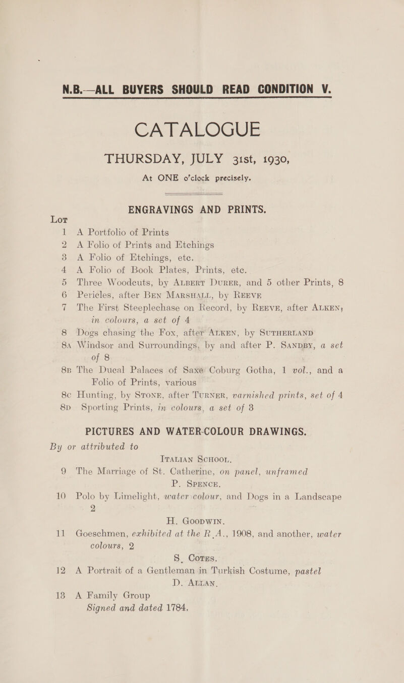 AOD oO FP DO DS eH 8D CATALOGUE THURSDAY, WILY. sist, 1030, At ONE o’clock precisely.   ENGRAVINGS AND PRINTS. A Portfolio of Prints A Folio of Prints and Etchings A Folio of Etchings, ete. A Folio of Book Plates, Prints, ete. Three Woodcuts, by ALBERT DureER, and 5 other Prints, 8 Pericles, after Ben MarsuHauu, by REEVE The First Steeplechase on Record, by RrEve, after ALKEN, in. colours, a set of 4 Dogs chasing the Fox, after ALKEN, by SUTHERLAND Windsor and Surroundings, by and after P. SanpBy, a set of 8 Folio of Prints, various Sporting Prints, im colours, a set of 8 PICTURES AND WATER-COLOUR DRAWINGS. eo 10 sa 12 ITALIAN SCHOOL, The Marriage of St. Catherine, on panel, unframed P. SPENCE, Polo by Limelight, water:colour, and Dogs in a Landscape 9 | H. Goopwin. Goeschmen, exhibited at the R.A., 1908, and another, water colours, 2 S, Corss. A Portrait of a Gentleman in Turkish Costume, pastel D. ALLAN, A Family Group Signed and dated 1784,