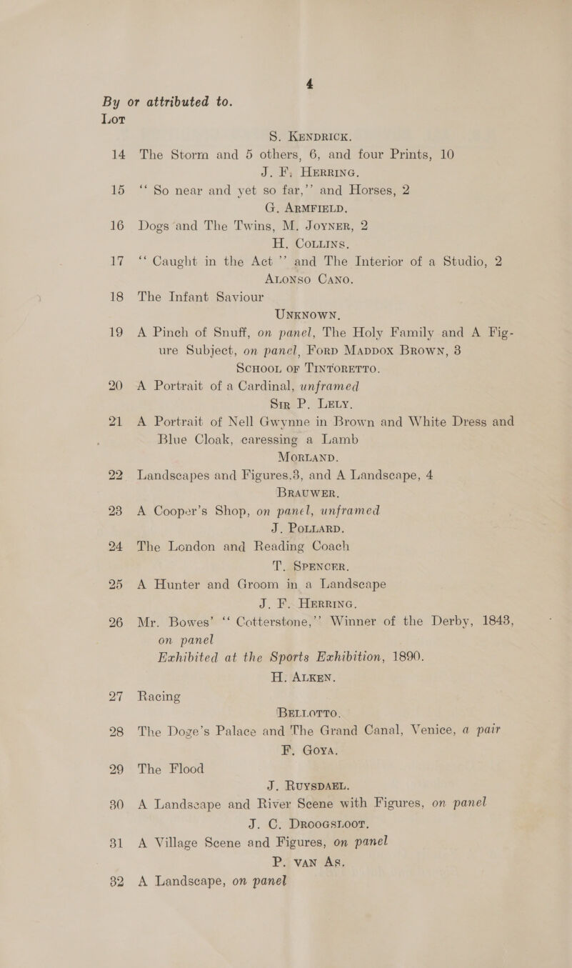 14 15 16 17 18 19 S. KENDRICK. The Storm and 5 others, 6, and four Prints, 10 J. F, HERRING, ‘“ So near and yet so far,’’ and Horses, 2 G, ARMFIELD. Dogs and The Twins, M. Joyner, 2 H. Couns, “Caught in the Act ’’ and The Interior of a Studio, 2 ALONSO CANO. The Infant Saviour UNKNOWN. A Pinch of Snuff, on panel, The Holy Family and A Fig- ure Subject, on panel, Forp Mappox Brown, 3 ScHOOL oF TINTORETTO. A Portrait of a Cardinal, unframed Sir P. LEty. A Portrait of Nell Gwynne in Brown and White Dress and Blue Cloak, caressing a Lamb MonrLaND. Landscapes and Figures,8, and A Landscape, 4 ‘BRAUWER. A Cooper’s Shop, on panel, unframed J. PoLLARD. The London and Reading Coach T. SPENCER. A Hunter and Groom in a Landscape J. F. Herrina. Mr. Bowes’ ‘‘ Cotterstone,’? Winner of the Derby, 1848, on panel Exhibited at the Sports Exhibition, 1890. H. ALKEN. Racing IBELLOTTO. The Doge’s Palace and 'The Grand Canal, Venice, a pair FEF. Goya. The Flood J. RUYSDAEL. A Landszape and River Scene with Figures, on panel J. C. DRrooesioor. A Village Scene and Figures, on panel P. van Ag. A Landscape, on panel