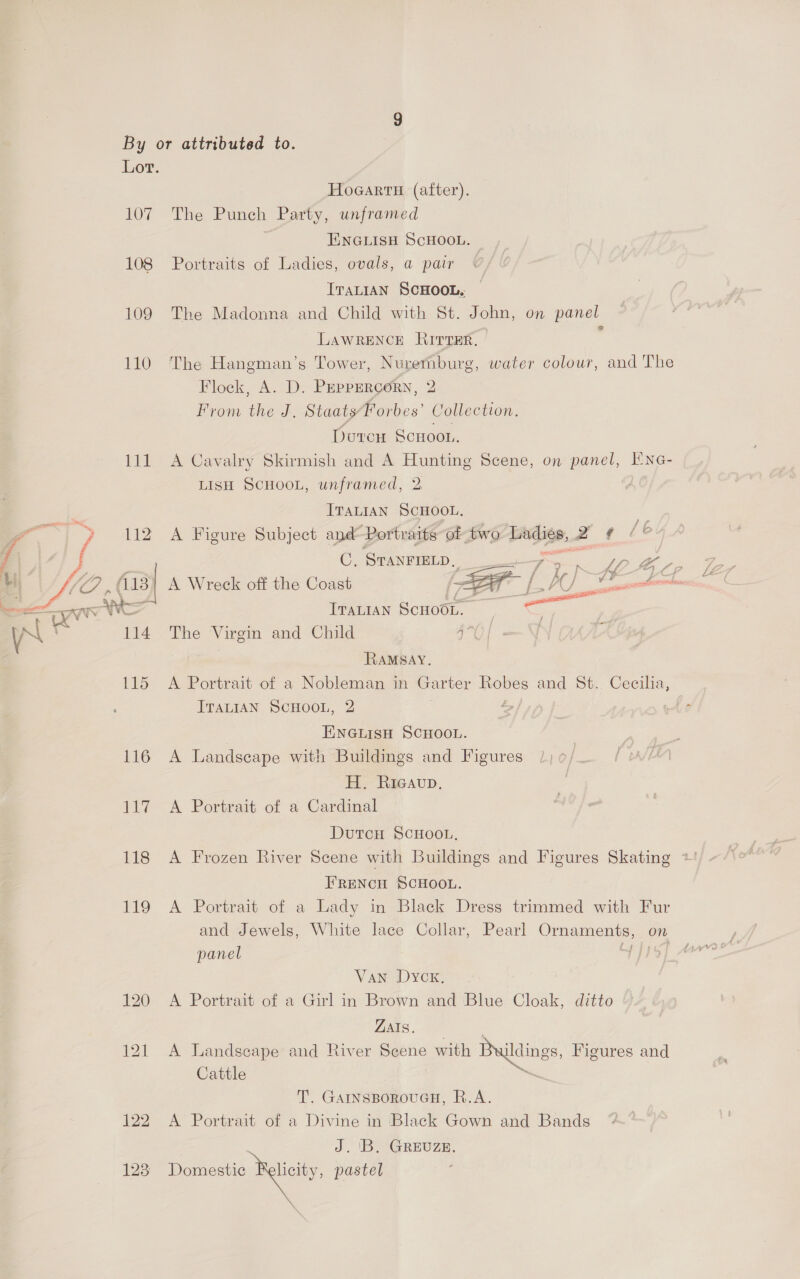 107 108 109 110 111 128 Hocarti (after). The Punch Party, unframed ENGLISH SCHOOL. Portraits of Ladies, ovals, a pair ITALIAN SCHOOL. The Madonna and Child with St. John, on panel LAWRENCE Rirrer. ; The Hangman’s Tower, Nuremburg, water colour, and The Flock, A. D. PEPPERCORN, 2 From the J. Staats Borba” Collection. Doreu Scnoor. A Cavalry Skirmish and A Hunting Scene, on panel, I'NnG- LISH SCHOOL, unframed, 2 ITALIAN SCHOOL. | A Figure Subject and Portraits of two Dadite, 2 q Lb  C, STANFIELD, at “7 2 ee Oe A Wreck off the Coast Z EF _ enone Iranian Scnoo1. | ae , The Virgin and Child i SS A RAMSAY. A Portrait of a Nobleman in Garter yore and St. Cecilia, ITALIAN SCHOOL, 2 | ENGLISH SCHOOL. ! A Landscape with Buildings and Figures /) ¢/. H. Ricavup. | A Portrait of a Cardinal DutcH SCHOOL, A Frozen River Scene with Buildings and Figures Skating FRENCH SCHOOL. A Portrait of a Lady in Black Dress trimmed with Fur and Jewels, White lace Collar, Pearl Ornaments, on panel Van Dyck. A Portrait of a Girl in Brown and Blue Cloak, ditto ZAIS. A Landscape and River Scene with Buildings, Figures and Cattle : T. GatnsporouayH, R.A. A Portrait of a Divine in Black Gown and Bands J. 'B. GREUZE. Domestic Relcity, pastel \ Ye