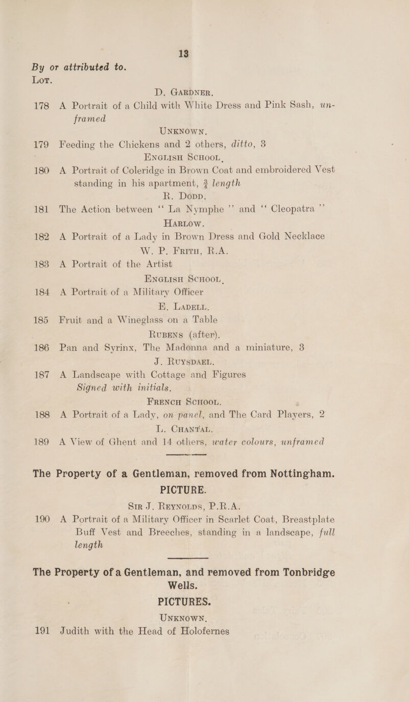 By or attributed to. Lot. D. GARDNER, 178 A Portrait of a Child with White Dress and Pink Sash, un- framed UNKNOWN. 179 Feeding the Chickens and 2 others, ditto, 3 ENGLISH SCHOOL, 180 A Portrait of Coleridge in Brown Coat and embroidered Vest standing in his apartment, 3 length R. Dopp, 181 The Action: between ‘‘ La Nymphe ”’ and ‘‘ Cleopatra ”’ HARLow. | 182 A Portrait of a Lady in Brown Dress and Gold Necklace W Pl ERP, ek. 1838 A Portrait of the Artist ENGLISH SCHOOL, 184 A Portrait of a Military Officer Hi, LADELL. 185 Fruit and a Wineglass on a Table RUBENS (after). 186 Pan and Syrinx, The Madonna and a miniature, 3 J. RUYSDAEL. 187 A Landscape with Cottage and Figures Signed with initials. FRENCH SCHOOL. 188 A Portrait of a Lady, on panel, and The Card Players, 2 LL. CHANTAL, 189 A View of Ghent and 14 others, water colours, unframed  The Property of a Gentleman, removed from Nottingham. PICTURE. Sir J. Reynoups, P.R.A. 190 A Portrait of a Military Officer in Scarlet Coat, Breastplate Buff Vest and Breeches, standing in a landscape, full length The Property of a Gentleman, and removed from Tonbridge Wells. PICTURES. UNKNOWN, 191 Judith with the Head of Holofernes