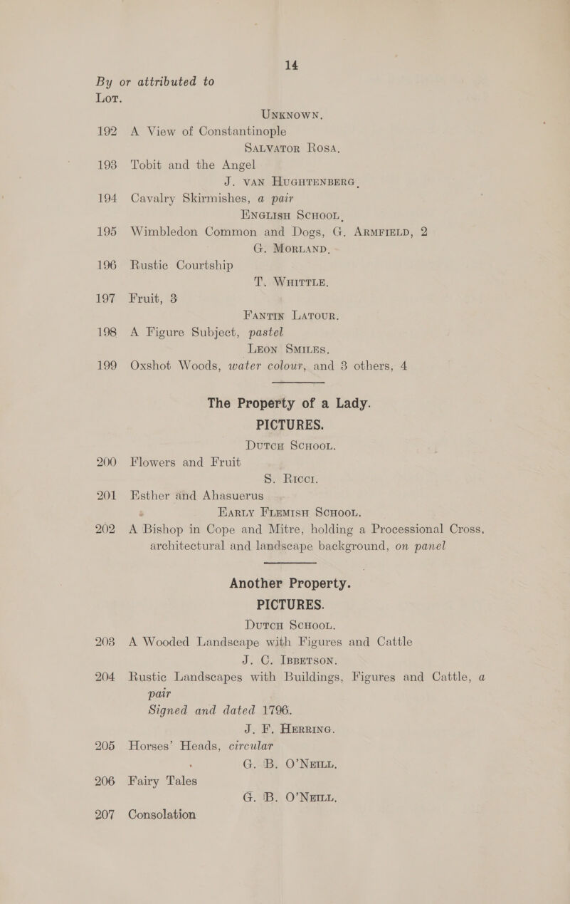By or attributed to Lor. UNKNOWN, 192 A View of Constantinople SALVATOR Rosa, 198 Tobit and the Angel J. VAN HUGHTENBERG, 194 Cavalry Skirmishes, a pair ENGLISH SCHOOL, 195 Wimbledon Common and Dogs, G. ARMFIELD, 2 G. Moruanp, 196 Rustic Courtship T. WHITTLE. 197 Fruit, 3 Fantin LATour. 198 A Figure Subject, pastel LEon SMILES, 199 Oxshot Woods, water colour, and 8 others, 4 The Property of a Lady. PICTURES. DutcH SCHOOL. 200 Flowers and Fruit S. Ricci. 201 Esther and Ahasuerus Earty FLEMISH SCHOOL. 202 A Bishop in Cope and Mitre, holding a Processional Cross, architectural and landscape background, on panel Another Property. PICTURES. Dutcn ScHoot. 203 A Wooded Landscape with Figures and Cattle J. C. Ippetson. 204 Rustic Landscapes with Buildings, Figures and Cattle, a pair Signed and dated 1796. J. F, Herrina. 205 Horses’ Heads, circular G. 'B. O'NEILL, 206 Fairy Tales G. IB. O’NEDLL, 207 Consolation
