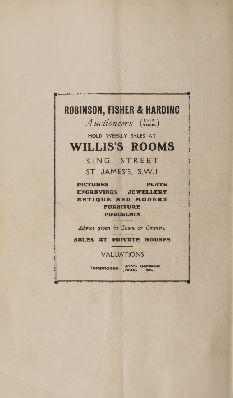  ROBINSON, FISHER &amp; HARDING Auctioneers (s230.) HOLD WEEKLY SALES AT WILLIS’'S ROOMS KING TREE ST. JAMES’S, S.W.1 PICTURES PLATE ENGRAVINGS JEWELLERY ANTIQUE AND MODERN FURNITURE PORCELAIN  Advice given tn Town or Country  SALES AT PRIVATE HOUSES  VALUATIONS Telephones— { SAGE Gerard te Fi  