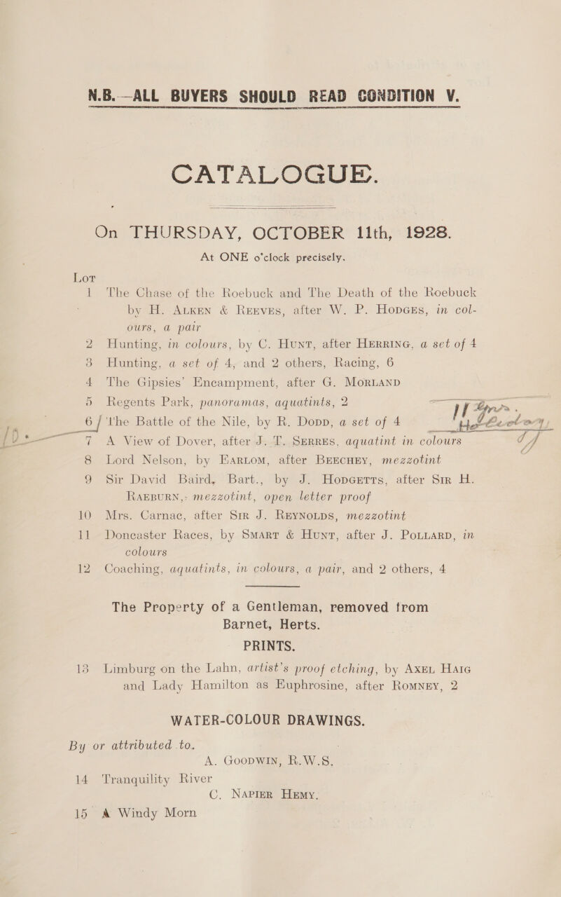 ae SERS SHAME ere CONDITION ¥.  CATALOGUE.   On THURSDAY, OCTOBER 1ith, 1928. At ONE o'clock precisely. Lor 1 The Chase of the Roebuck and The Death of the Roebuck by H. Atken &amp; Reeves, after W. P. HopGEs, in col- ours, @ pair 2 Hunting, in colours, by C. Hunt, after Herrine, a set of 4 3 Hunting, a set of 4, and 2 others, Racing, 6 4 The Gipsies’ Encampment, after G. MorLanp 5 Regents Park, panoramas, aquatints, 2 ‘ tS Ly = <3 __ 6] the Battle of the Nile, by R. Dopp, a set of 4 Hehe Beet) 7 A View of Dover, after J. T. SERRES, aquatint in colours ee 8 Lord Nelson, by Eariom, after BEEcHEY, mezzotint 9 or David Baird, Bart., by Jn” Hopeutrs, atter Str Hy. RAEBURN,: mezzotint, open letter proof 10 Mrs. Carnac, after Sir J. ReyNotps, mezzotint 11 Doncaster Races, by Smarr &amp; Hunt, after J. Potuarp, in colours 12. Coaching, aquatints, in colours, a pair, and 2 others, 4 The Property of a Gentleman, removed from Barnet, Herts. PRINTS. 13 Limburg on the Lahn, artist’s proof etching, by Axmn Hate and Lady Hamilton as Euphrosine, after Romnry, 2 WATER-COLOUR DRAWINGS. By or attributed to. A. Goopwin, R.W.S. 14 Tranquility River C. Napier Hemy. 15 &amp; Windy Morn