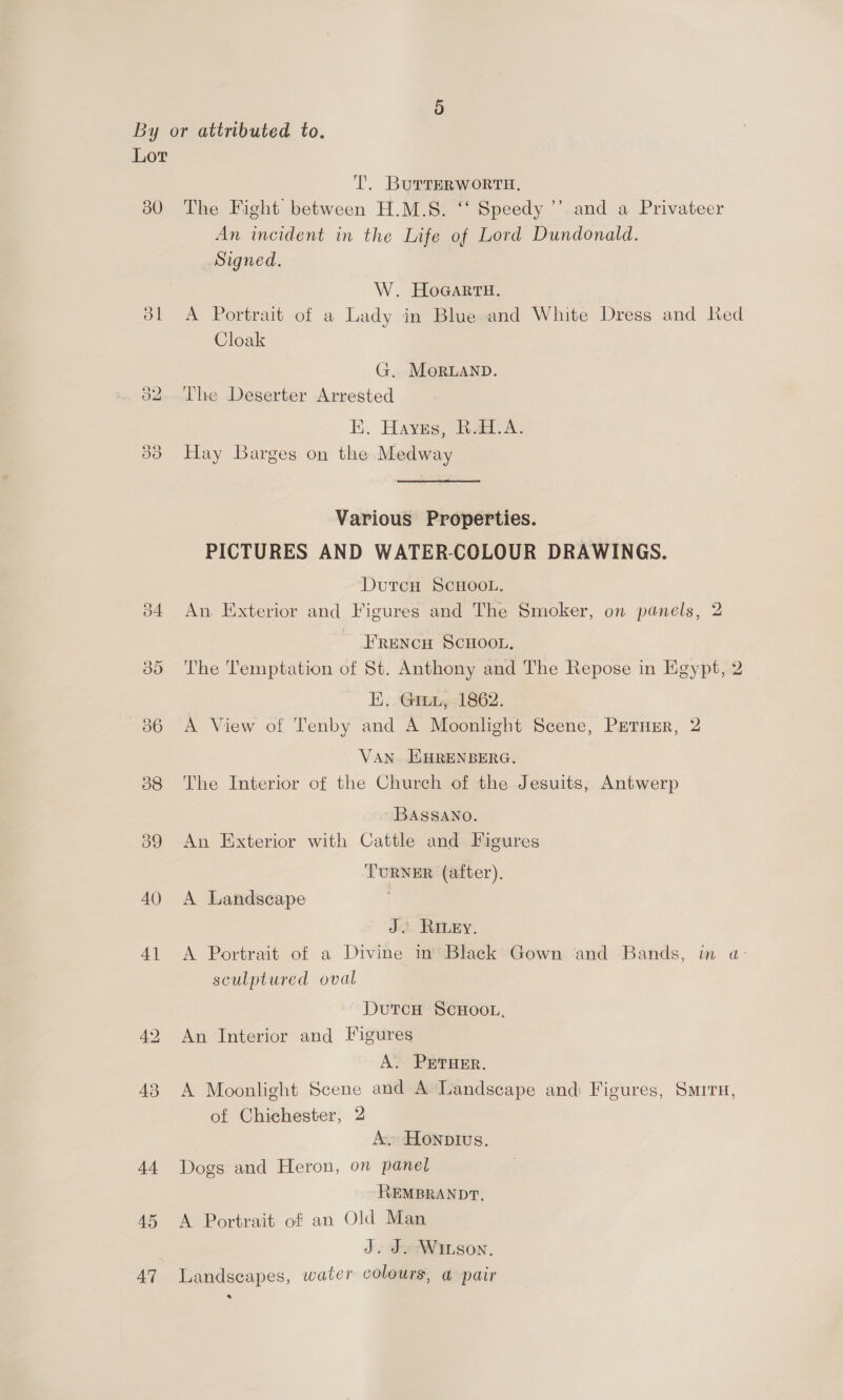 30 dl 40 4] 43 44 45 47 T. BurterRWoORTH. The Fight between H.M.S. ‘‘ Speedy ’’ and a Privateer An incident in the Life of Lord Dundonald. Signed. W. HoGartH. A Portrait of a Lady in Blue and White Dress and Red Cloak G. MoRLAND. The Deserter Arrested E. Hayes, Raed. A. Hay Barges on the Medway Various Properties. PICTURES AND WATER-COLOUR DRAWINGS. DutcH ScHOOL. An Exterior and Figures and The Smoker, on panels, 2 FRENCH SCHOOL, The Temptation of St. Anthony and The Repose in Egypt, 2 E) . . GPs 862. A View of Tenby and A Moonlight Scene, PeTuEr, 2 VAN EHRENBERG. The Interior of the Church of the Jesuits, Antwerp BASSANO. An Exterior with Cattle and Figures TURNER (after). A Landscape | J. RiIvey. A Portrait of a Divine in’ Black Gown and Bands, in a- sculptured oval DutcH ScHoo., An Interior and Figures A. PrrHer. A Moonlight Scene and A Landscape andi Figures, Sirs, of Chichester, 2 A. Honptivs. Dogs and Heron, on panet REMBRANDT, A Portrait of an Old Man J. Jv-Winson, Landscapes, water colours, a pair