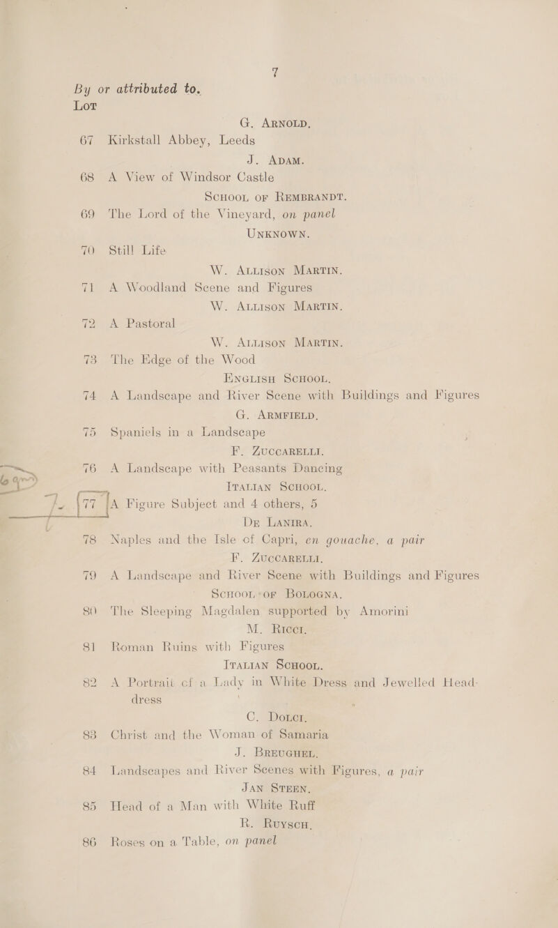 ( Lor G. ARNOLD, 67 Kirkstall Abbey, Leeds J. ADAM. 68 A View of Windsor Castle SCHOOL OF REMBRANDT. 69 The Lord of the Vineyard, on panel UNKNOWN. 70 Still Life W. ALuigson MARTIN. 71 A Woodland Scene and Figures W. Avurson MartTIN. 72 A Pastoral W. Atiison Martin. 73 The Edge of the Wood HINGLISH SCHOOL, 74 A Landseape and River Scene with Buildings and Figures G. ARMFIELD. 75 Spaniels in a Landscape F. ZUCCARELLI. —~ 76 A Landscape with Peasants Dancing ey é oe ITALIAN SCHOOL. 4 [77 JA Figure Subject and 4 others, 5 — 7. Dr LANIRA, 78 Naples and the Isle cf Capri, en gouache, a pair F, ZAUCCARELLI, 79 A Landseape and River Scene with Buildings and Figures ScHoon of BoLoGna. 80 The Sleeping Magdalen supported by Amorini M. Rieger 81 Roman Ruing with Figures TraniaN ScHoon. 82 A Portrait cf-a Lady in White Dress and Jewelled Head- dress i C. Dower 83 Christ and the Woman of Samaria J. BREUGHEL. 84 Landscapes and River Scenes with Figures, a pair JAN STEEN. 85 Head of a Man with White Ruff Ri. Givowecare 86 Roses on a Table, on panel