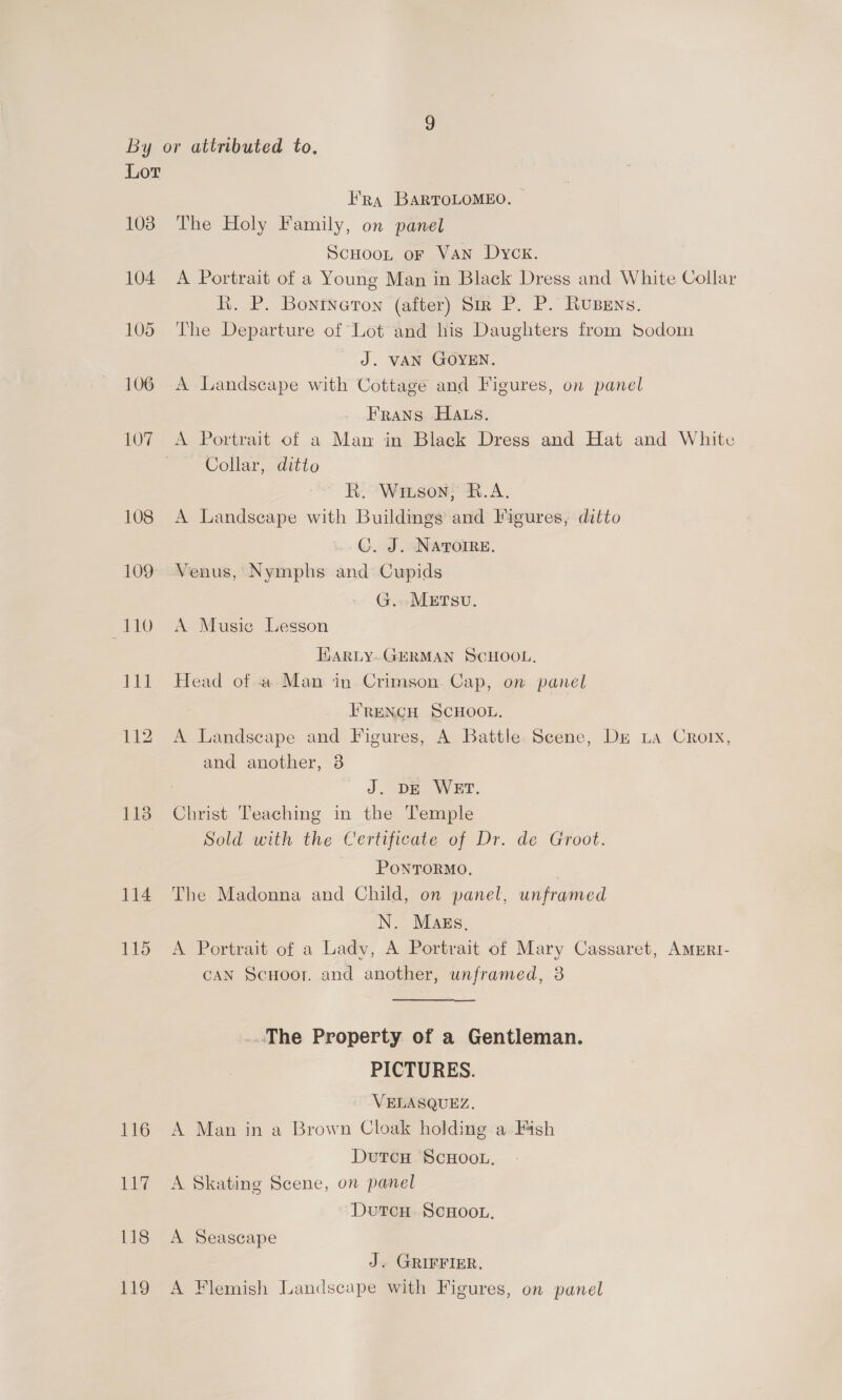 1038 1138 114 115 116 ig 118 119 Ra BARTOLOMEO. The Holy Family, on panel SCHOOL oF Van Dyck. A Portrait of a Young Man in Black Dress and White Collar R. P. Bontneron (after) Sir P. P. Rusens. The Departure of Lot and his Daughters from Sodom J. VAN GOYEN. A Landscape with Cottage and Figures, on panel Frans Hats. A Portrait of a Man in Black Dress and Hat and White Collar, ditto R. Wiison; R.A. A Landseape with Buildings and Figures, ditto C. J. NATOIRE. Venus, Nymphs and Cupids G. METsU. A Musie Lesson HARLY-GERMAN SCHOOL. Head of a Man in- Crimson. Cap, on panel FRENCH SCHOOL. A Landscape and Figures, A Battle. Seene, Dr La Croix, and another, 38 J. DE WET. Christ Teaching in the Temple Sold with the Certificate of Dr. de Groot. PONTORMO. The Madonna and Child, on panel, unframed N. Mags, A Portrait of a Lady, A Portrait of Mary Cassaret, AMERI- CAN Scuoor. and another, unframed, 3 ~The Property of a Gentleman. PICTURES. VELASQUEZ, A Man in a Brown Cloak holding a Fish DuTcH SCHOOL, A Skating Scene, on panel Dutcu ScHoon, A Seascape J. GRIFFIER. A Flemish Landscape with Figures, on panel