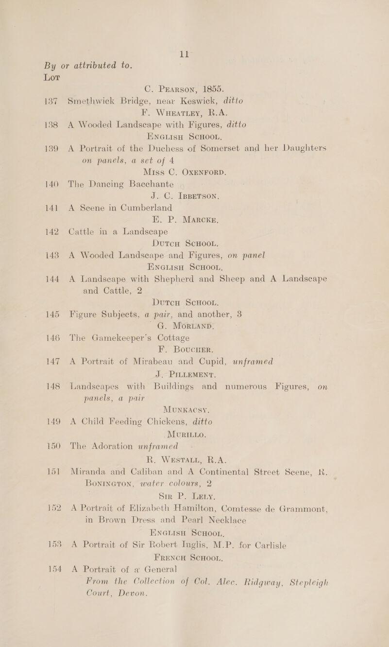 1 By or attributed to. | Lor C. Pearson, 1855. 187 Smethwick Bridge, neax Keswick, ditto EF, WuHeat iy, B.A. 188 A Wooded Landscape with Figures, ditto EINGLISH SCHOOL, 139 A Portrait of the Duchess of Somerset and her Daughters on panels, a set of 4 Miss C. OXENFORD. 140 The Dancing Bacchante J. C. IBBETSON. 141 A Seene in Cumberland Ei. P. Marckg, 142 Cattle in a Landscape DutTcH SCHOOL. 143 A Wooded Landscape and Figures, on panel ENGLISH SCHOOL, 144 A Landscape with Shepherd and Sheep and A Landscape and Cattle, 2 DutcH SCHOOL. 145 Figure Subjects, a pair, and another, 3 ~ G. MOorRuanp. 146 The Gamekeeper’s Cottage F, Boucrer. 147 A Portrait of Mirabeau and Cupid, unframed J. PILLEMENT. 148 Landscapes with Buildings and numerous Figures, on panels, a pair MUNKACSY. 149 <A Child Feeding Chickens, ditto MUvRILLO. 150 The Adoration unframed Kh. Waste hy’. 151 Miranda and Caliban and A Continental Street Scene, R. Bonineton, water colours, 2 | Dik Py aosLy, 152 A Portrait of Elizabeth Hamilton, Comtesse de Grammont, in Brown Dress and Pearl Necklace ENGLISH SCHOOL. | 153. A Portrait of Sir Robert Inglis, M.P. for Carlisle FRENCH SCHOOL, 154 A Portrait of a General , From the Collection of Col. Alec. Ridgway, Stepleigh Court, Devon.
