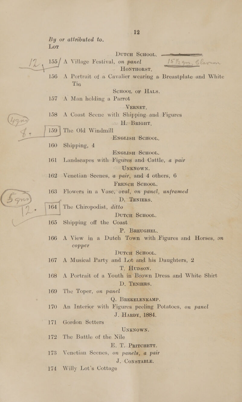 By or attributed to. Lot DutcH ScHOOL. eo a* HONTHORST., ¥ 156 A Portrait of a Cavalier wearing a Breastplate and White Tie : ScHooL or Hats. 157 ‘A Man holding a Parrot VERNET. 158 A Coast Scene with Shipping. and Figures H. Brieur, ENGLISH SCHOOL, 160 Shipping, 4 ENGLISH SCHOOL. 161 Landseapes with Figures and Cattle, a pair UNKNOWN. 162 Venetian Scenes, a pair, and 4 others, 6 FRENCH SCHOOL. 163 Flowers in a Vase, oval, on panel, unframed D, TENIERS. oe DutcH SCHOOL. P. BREUGHEL. 166 A View in a Dutch Town with Figures and Horses, on copper Dutcn ScHooL. 167 A Musical Party and Lot and his Daughters, 2 T. Hupgoy. 168 <A Portrait of a Youth in Brown Dress and White Shirt D. TENIERS. 169 The Toper, on panel | Q. BREKELENKAMP. 170 An Interior with Figures peeling Potatoes, on panel J. Harpy, 1884. 171 Gordon Setters UNKNOWN. 172 The Battle of the Nile E. T..PRitcnett. 173 Venetian Scenes, on panels, a pair J. CONSTABLE. 174 Willy Lot’s Cottage
