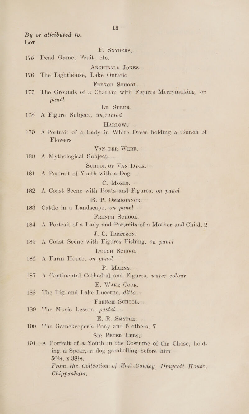 I’, SNYDERS. Dead Game, Fruit, ete. ARCHIBALD JONES. The Lighthouse, Lake Ontario FRENCH SCHOOL. The Grounds of a Chateau with Figures Merrymaking, on panel Lr SveEvr. A Figure Subject, unframed Hartow. A Portrait of a Lady in White Dress holding a Bunch of Flowers VAN DER WERF. A Mythological Subject SCHOOL OF VAN Dyck. : A Portrait of Youth with a Dog C. Mozin. A Coast Seene with Boats and Figures, on panel ‘B. P. OMMEGANCK. Cattle in a Landscape, on panel FRENCH SCHOOL. A Portrait of a Lady and Portraits of a Mother and Child, 2 J.C. IBBETSON. A Coast Scene with Figures Fishing, on panel DutcH SCHOOL, A Farm House, on panel P,. MARNY, . A Continental Cathedral] and Figures, water colour E. WAKE Cook. The Rigi and Lake Lucerne, ditto FRENCH SCHOOL, The Musie Lesson, pastel E. R. Smyrus, The Gamekeeper’s Pony and 6 others, 7 Siz Peter Letys -A Portrait of a Youth in the Costume of the Chase, hold- ing. a Spear,.a dog gambolling before him 50in. x 88in. From. the. Collection of Earl.Cowley, Draycott House, Chippenham,