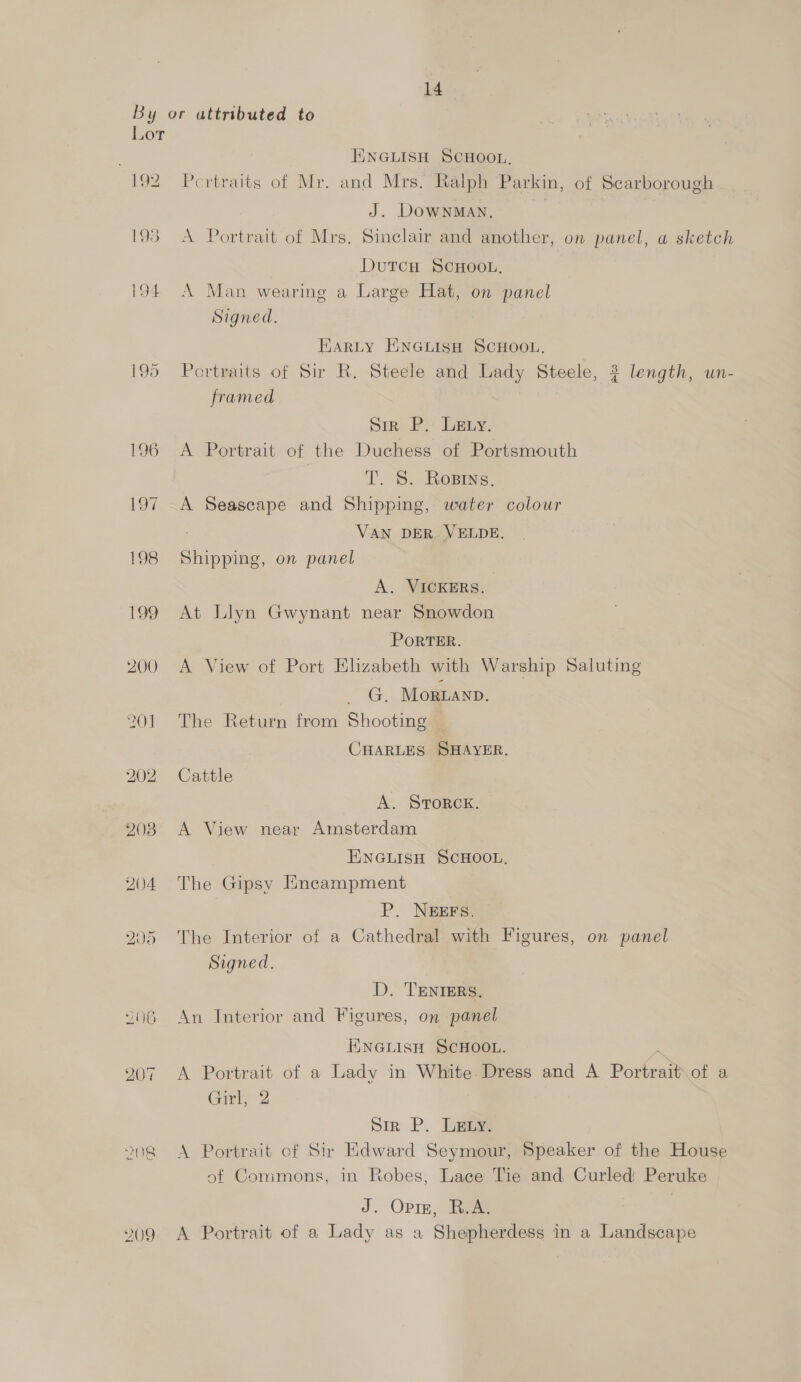 Lor 192 195 194 199 200 201 202 203 HINGLISH SCHOOL, Pertraits of Mr. and Mrs. Ralph Parkin, of Scarborough J. DOWNMAN. A Portrait of Mrs. Sinclair and another, on panel, a sketch DutTcH SCHOOL, A Man wearing a Large Hat, on panel Signed. Earty ENGLisH SCHOOL. Portraits of Sir R. Steele and Lady Steele, ? length, un- framed Sir P. Lety. A Portrait of the Duchess of Portsmouth T. S. Rosrys, A Seascape and Shipping, water colour : VAN DER. VELDE. Shipping, on panel A. VICKERS. At Llyn Gwynant near Snowdon PoRTER. A View of Port Elizabeth with Warship Saluting ee Morwanp. The Return from Shooting | CHARLES SHAYER. Catitle A. Srorck. A View near Amsterdam ENGLISH SCHOOL, The Gipsy Encampment P. NEEFS. The Interior of a Cathedral with Figures, on panel Signed. D. 'TENTERS, An Interior and Figures, on panel ENGLIisH SCHOOL. . A Portrait of a Lady in White. Dress and A Portrait\of a Girl,’ 2 Sir P. Lew A Portrait of Sir Edward Seymour, Speaker of the House of Commons, in Robes, Lace Tie and Curled Peruke J. Opie, R.A. A Portrait of a Lady as a Shepherdess in a Landscape