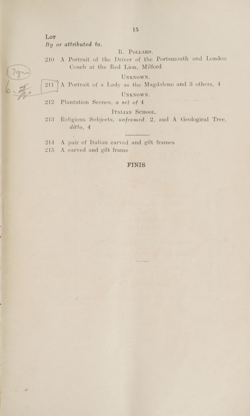 Lor By or attributed to. Ri Poin: 210 A Portrait of the Driver of the Portsmouth and Londen Coach at the Red Lion, Milford = UNKNOWN. cae | UNKNOWN. 212 Plantation Scenes, a set of 4 ITALIAN SCHOOL. 2138 Religious Subjects, unframed. 2, and A Geological Tree, ditto, 4 214 <A pair of Italian carved and gilt frames 215 A carved and gilt frame | FINIS