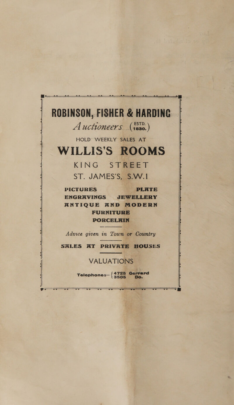  ROBINSON, FISHER &amp; HARDING Auctioneers (ses0.) HOLD WEEKLY SALES AT WILLIS’S ROOMS KING STREET ST. JAMES’S, S.W.1 PICTURES PLATE ENGRAVINGS JEWELLERY ANTIQUE AND MODERN FURNITURE PORCELAIN    Advice given in Town or Country  SALES AT PRIVATE HOUSES   | VALUATIONS - | Telephones— { seen Gqgpard   ev