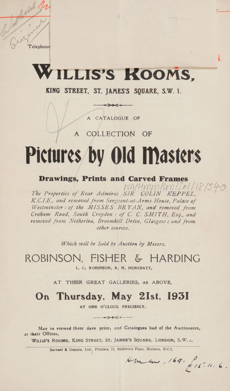  \ Se + . , t  - ) B % Sy, Z| Fasioal ILLIS’S KOOMS, KING STREET, ST. JAMES’S SQUARE, S.W. 1. nh A CATALOGUE OF A i\COLLEG AION: (OF Pictures by Old Master's SA fy WELT ALIAS f. The Properties of Rear Admtrai SIR COLIN KEPPEL, 3 K.CLE., and removed from Sergeant-at-Arms House, Palace of Westminster: of the MISSES BRYAN, and removed from Croham Road, South Croydon: of C. C. SMITH, Esq., and removed from Netherlea, Broomhill Drive, Glasgow: and from other sources. Which will be Sold by Auction by Messrs. ROBINSON, FISHER &amp; HARDING L. C. ROBINSON, R,. H. HURLBATT, AT THEIR GREAT GALLERIES, as ABOVE, On Thursday, May 2Ist, [193] AT ONE O’CLOCE PRECISELY. a ee  Se May be viewed three days prior, and Catalogues had of the Auctioneers, at their Offices, WILLIs’s Rooms, KING STREET, ST. JAMES’S SQUARE, LONDON, S.W.1,  Barnasd &amp; Crannis, Ltd., Printers, 11, Baldwin’s Place, Holborn. E.C.1. Mita (8G aot