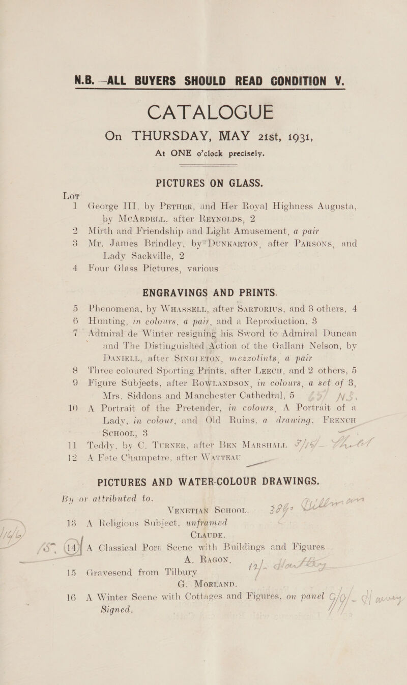CATALOGUE On THURSDAY, MAY a2ist, 1931, At ONE o’clock precisely.   PICTURES ON GLASS. 1 George III, by Prernmr, and Her Royal Highness Augusta, by McARDELL, after ReyNoLDs, 2 2 Mirth and Friendship and Light Amusement, a pair 3 Mr. James Brindley, by”Dunkarron, after Parsons, and Lady Sackville, 2 4 Four Glass Pictures, various ENGRAVINGS AND PRINTS. 5 Phenomena, by WHASSELL, after Sartorius, and 8 others, 4 6 Hunting, in colours, a pair, and a Reproduction, 8 Admiral de Winter resigning his Sword to Admiral Duncan and The Distinguished Action of the Gallant Nelson, by DANIELL, after SINGLETON, mezzotints, a@ pair 8 Three coloured Sporting Prints, after Leecu, and 2 others, 5 9 Figure Subjects, after RownLanpson, in colours, a set oe Mrs. Siddons and Manchester Catheval 9) if Re 10 <A Portrait of the Pretender, im colours, A Portrait of a Lady, in colour, and Old Ruins, a drawing, FRENcn SCHOOL, a = 11 Teddy, by C. Turner, after Ben Marswan TF /1% Lh 12 A Fete Champetre, after WaTTRAU PICTURES AND WATER-COLOUR DRAWINGS. 7 Ge 1 AA 5SDL0 LL 5 VENETIAN SCHOOL. zal 138. A Religious Subject, unframed CLAUDE. A. Raacon, 15 Gravesend from Tilbury 7 G. Morianp. 16 A Winter Scene with Cottages and Figures, on panel G/G/_ / Signed, // fie f TH
