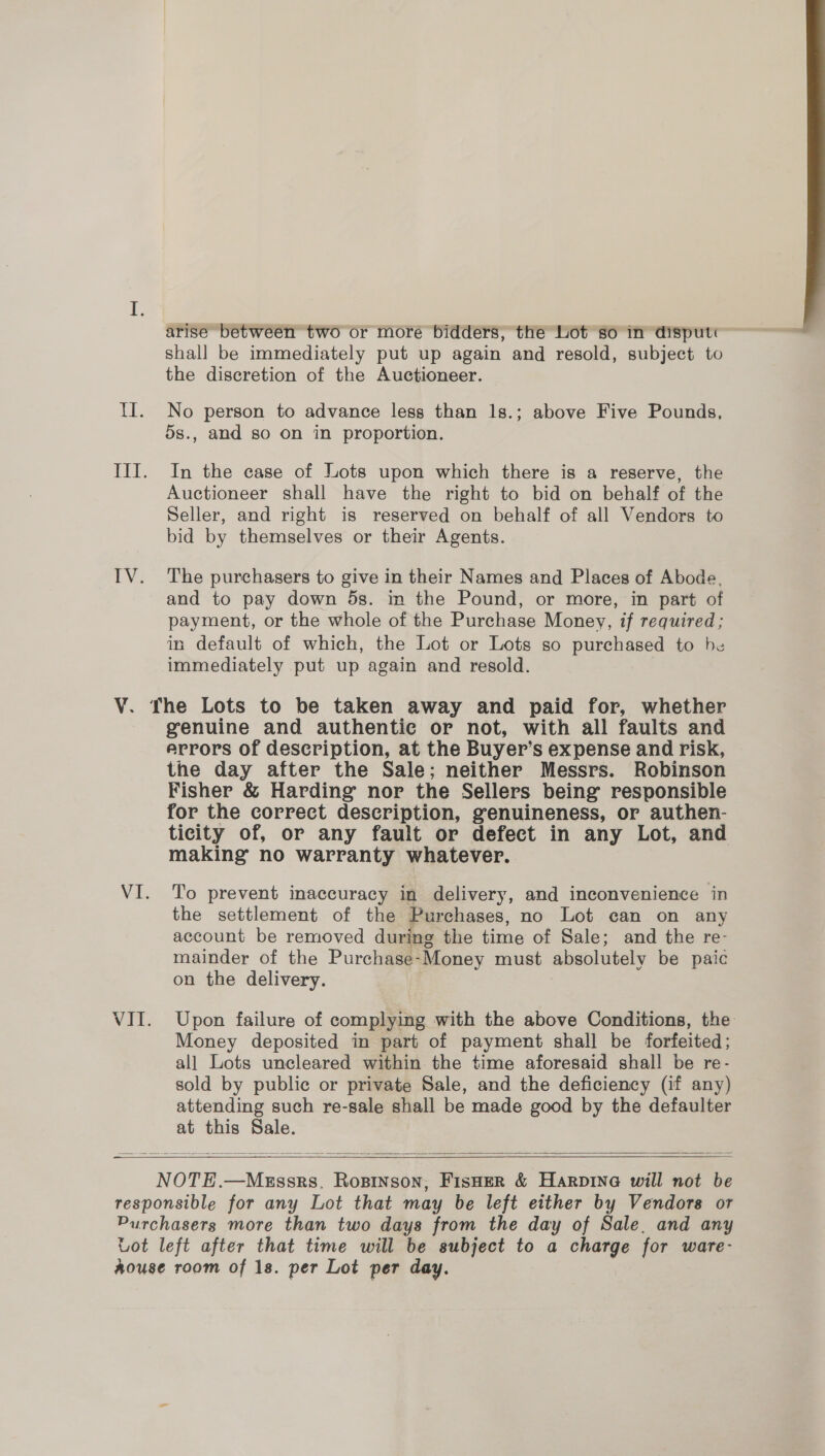 arise between two or more bidders, the Lot so in disput« shall be immediately put up again and resold, subject to the discretion of the Auctioneer. No person to advance less than 1s.; above Five Pounds, 5s., and so on in proportion. In the case of Lots upon which there is a reserve, the Auctioneer shall have the right to bid on behalf of the Seller, and right is reserved on behalf of all Vendors to bid by themselves or their Agents. and to pay down 5s. im the Pound, or more, in part of payment, or the whole of the Purchase Money, if required; in default of which, the Lot or Lots so purchased to be immediately put up again and resold. Vi. VII. genuine and authentic or not, with all faults and errors of description, at the Buyer’s expense and risk, the day after the Sale; neither Messrs. Robinson Fisher &amp; Harding nor the Sellers being responsible for the correct description, genuineness, or authen- ticity of, or any fault or defect in any Lot, and making no warranty whatever. To prevent imaccuracy in delivery, and inconvenience in the settlement of the Purchases, no Lot can on any account be removed during the time of Sale; and the re- mainder of the Purchase-Money must absolutely be paic on the delivery. Upon failure of complying with the above Conditions, the Money deposited in part of payment shall be forfeited; all Lots uncleared within the time aforesaid shall be re- sold by public or private Sale, and the deficiency (if any) attending such re-sale shall be made good by the defaulter at this Sale.   