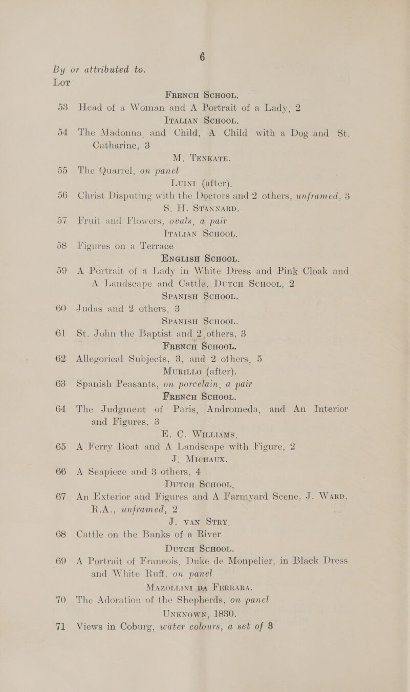 By or attributed to. Lor FRENCH SCHOOL, 03 Head of a Woman and A Portrait of a Lady, 2 ITALIAN SCHOOL. 64 The Madonna and Child, A Child with a Dog and St. Catharine, 38 M. TENKATE. 55 The Quarrel, on panel Lunt (after). 56 Christ Disputing with the Doctors and 2 others, unframed, 3 S. H. STANNARD. of Fruit and Flowers, ovals, @ pair ITaLIAN SCHOOL. o8 Figures on a Terrace ENGLISH SCHOOL, 59 A Portrait of a Lady in White Dress and Pink Cloak and A Landscape and Cattle; DutcH ScHooL, 2 SPANISH SCHOOL. 60 Judas and 2 others, 3 SPANISH SCHOOL. 61 St. John the Baptist and 2 others, 3 FRENCH ScHOOL. 62 Allegorical Subjects, 8, and 2 others, 5 MuvRILLo (after). 63 Spanish Peasants, on porcelain, a pair Frencu Scuoot. 64 The Judgment of Paris, Andromeda, and An Interior and Figures, 3 EK. C. WILLIAMS, 65 <A Ferry Boat and A Landscape with Figure, 2 J. MIcHAuUX. 66 <A Seapiece and 3 others, 4 Dutcu ScHoot, 67 An Exterior and Figures and A Farmyard Scene, J. Warp, R.A., unframed, 2 J. VANSD TRY. 68 Cattle on the Banks of a River DutcH ScHOOL. 69 <A Portrait of Francois, Duke de Monpelier, in Black Dress and White Ruff, on panel MAZOLLINI DA FERRARA. 70 The Adoration of the Shepherds, on panel Unknown, 1830.