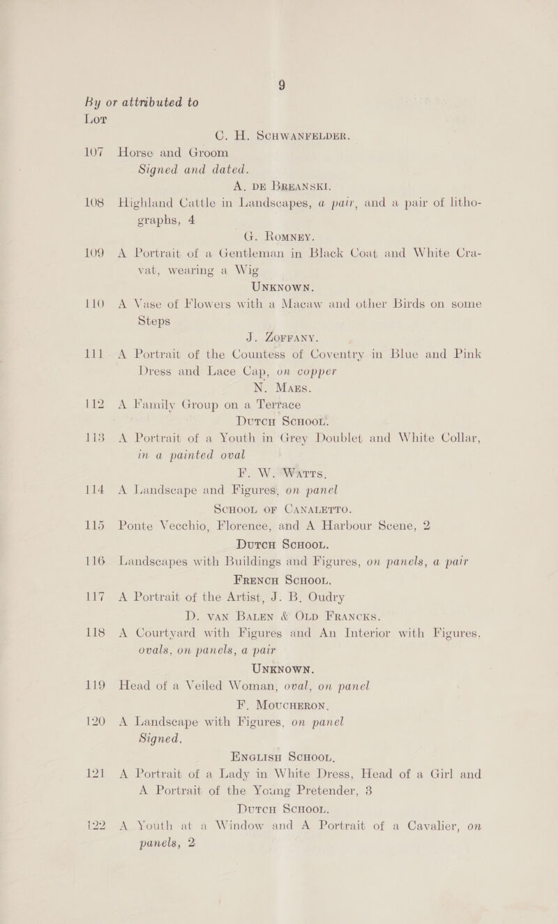 107 L08 L109 110 EPL 116 7 118 C. H. SCHWANFELDER. Horse and Groom Signed and dated. A. DE BREANSKI. Highland Cattle in Landscapes, @ pair, and a pair of litho- eraphs, 4 G. Romney. A Portrait of a Gentleman in Black Coat and White Cra- vat, wearing a Wig UNKNOWN. A Vase of Flowers with a Macaw and other Birds on some Steps J. ZOFFANY. A Portrait of the Countess of Coventry in Blue and Pink Dress and Lace Cap, on copper N. Mags. A Family Group on a Terrace DutcH SCHOOL. A Portrait of a Youth in ‘Grey Doublet and White Collar, in a painted oval EF. W. AvaT ts. A Landscape and Figures, on panel | SCHOOL OF CANALETTO. Ponte Vecchio, Florence, and A Harbour Scene, 2 DutcH ScHooL. Landscapes with Buildings and Figures, on panels, a pair FRENCH SCHOOL. A Portrait of the Artist, J. B, Oudry D. van Baten &amp; OLD FRANCKS. A Courtyard with Figures and An Interior with Figures, ovals, on panels, a pair UNKNOWN. Head of a Veiled Woman, oval, on panel FE’, MoucHEROoN. A Landscape with Figures, on panel Signed. ENGLIsH SCHOOL, A Portrait of a Lady in White Dress, Head of a Girl and A Portrait of the Young Pretender, 3 Dutcu SCHOOL. A Youth at a Window and A Portrait of a Cavalier, on panels, 2