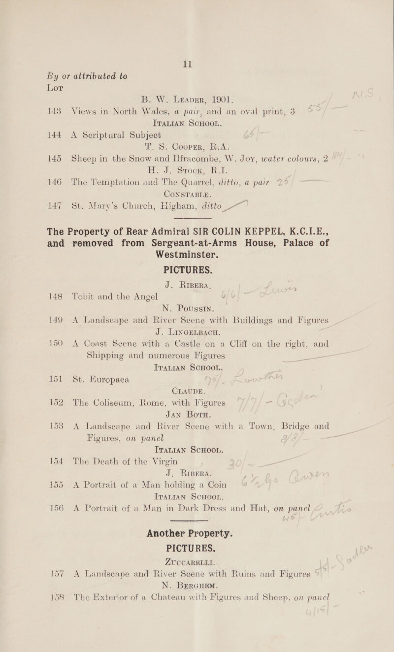 By or attributed to Lor B. W. Urapsr, 1901. 143° Views in North Wales, a pair, and an oval print, 3 ITALIAN SCHOOL. 144 A Seriptural Subject TY. 5S: Cooper, R.A. 145 Sheep in the Snow and Ilfracombe, W. Joy, water colours, 2 Hy J. Srocn, i.1, 146 The Temptation and The Quarrel, ditto, a@ pair CONSTABLE. 147 St. Mary’s Church, Higham, ditte ~~? The Property of Rear Admiral SIR COLIN KEPPEL, K.C.I.E., and removed from Sergeant-at-Arms House, Palace of Westminster. PICTURES. ds RIBERA,  148 ‘Tobit and the Angel N. Poussin. 149 A Landscape and River Scene with Buildings and Figures J. LINGELBACH. | 150 A Coast Scene with a Castle on a Cliff on the right, and Shipping and numerous Figures ITALIAN SCHOOL. 151 St. Huropaea CLAUDE. 152 The Cohseum, Rome, with Figures = JAN Bors. 153 A Landscape and River Scene with a Town, Bridge and Figures, on panel : ITALIAN SCHOOL. 154 The Death of the Virgin J. RIBERA. 155 <A Portrait of a Man holding a Coin ITALIAN SCHOOL. 156 A Portrait of a Man in Dark Dress and Hat, on panel Another Property. PICTURES, ZUCCARELLI. 157 A Landscape and River Scene with Ruins and Figures >. N. BEeRGHEM. 158 The Exterior of a Chateau with Figures and Sheep, on panel 