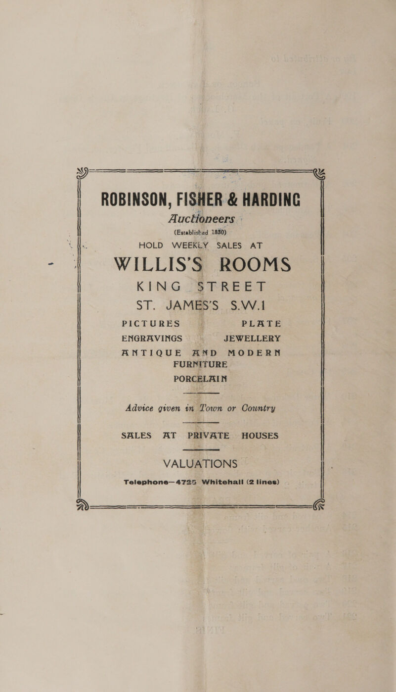     : ROBINSON, FISHER &amp; HARDING A. uctioneers (Established 1830) HOLD WEEKLY SALES AT WILLISS ROOMS | KING -SFREET ST. JAMES'S S.W.I ENGRAVINGS JEWELLERY ANTIQUE AND MODERN FURNITURE PORCELAIN   SALES AT PRIVATE HOUSES  Advice given tn Town or Country | VALUATIONS Telephone—4725 Whitehall (2 lines)      