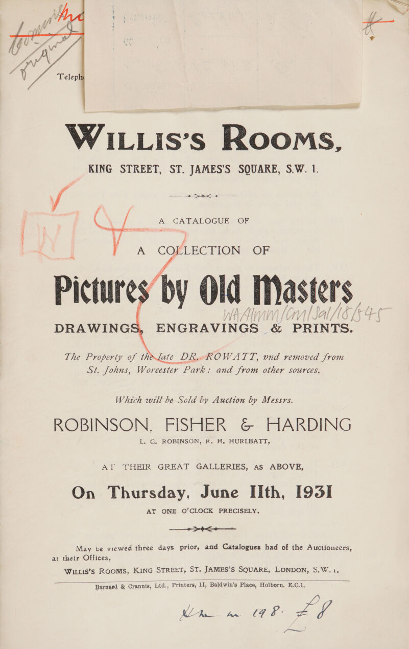  LOSS GE   WILLis’s Rooms, KING STREET, ST. JAMES’S SQUARE, S.W. 1. A CATALOGUE. OF See elataee ee &lt;    DRAWINGS, ENGRAVINGS &amp; PRINTS. The Property of the late DR OWATT. , ond removed from St. Johns, Worcester Park: and Jrom other sources. Which wilt be Scla by Auction by Messrs. ROBINSON, FISHER &amp; HARDING L. C. ROBINSON, R. AH. HURLBATT, AT THEIR GREAT GALLERIES, as ABOVE, On Thursday, June Iith, I93I AT ONE O’CLOCK PRECISELY, Se ee May be viewed three days prior, and Catalogues had of the Auctioneers, at their Offices, Witus’s Rooms, KING STREET, ST. JAMES’S SQUARE, LONDON, S.W.1,  Barnard &amp; Crannis, Ltd., Printers, 11, Baldwin’s Place, Holborn, E.C.1, Ue. TE ee Lf