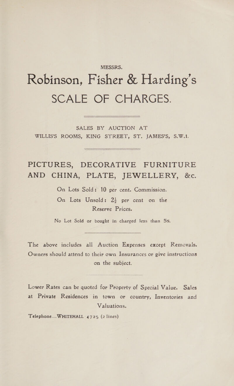 MESSRS. Robinson, Fisher &amp; Harding’s SCALE. OF GRARGES.  SALES BY AUCTION AT WILLIS’S ROOMS, KING STREET, ST. JAMES’S, S.W.1.  PICTURES, DECORATIVE FURNITURE AND. CHINA, PLATE, JEWELLERY, &amp;c. On Lots Sold: 10 per cent. Commission. On Lots Unsold: 23 per cent on the Reserve Prices. No Lot Sold or bought in charged less than 5s. The above includes all Auction Expenses except Removals. Owners should attend to their own Insurances or give instructions on the subject. Lower Rates can be quoted for Property of Special Value. Sales at Private Residences in town or country, Inventories and Valuations.