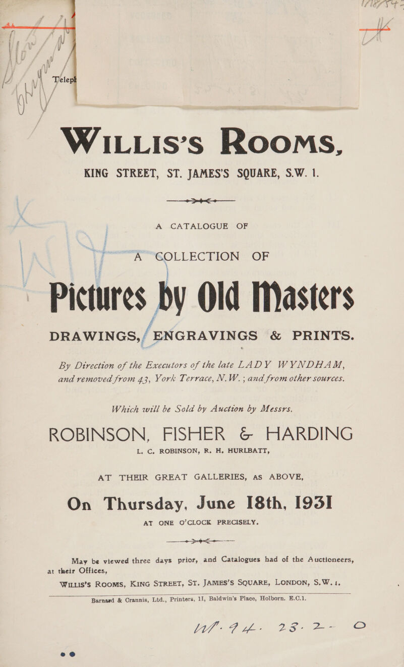  WILLIs’s Rooms, KING STREET, ST. JAMES’S SQUARE, S.W. 1. te pee A CATALOGUE OF A See OF Pictures by Old Masters DRAWINGS, / ‘ENGRAVINGS &amp; PRINTS. By Dtrection of the Executors of the late LADY WYNDHAM, and removed from 43, York Terrace, N.W. ; and from other sources. Which will be Sela by Auction by Messrs. ROBINSON, FISHER @&amp; HARDING L. C. ROBINSON, R. H. HURLBATT, AT THEIR GREAT GALLERIES, as ABOVE, On Thursday, June [8th, [93] AT ONE O’CLOCK PRECISELY, May be viewed three days prior, and Catalogues had of the Auctioneers, at their Offices, WILLIS’s ROOMS, KING STREET, ST. JAMES’S SQUARE, LONDON, S.W.1.  Barnasd &amp; Crannis, Ltd., Printers, 11, Baldwin’s Place, Holborn. B.C.1.