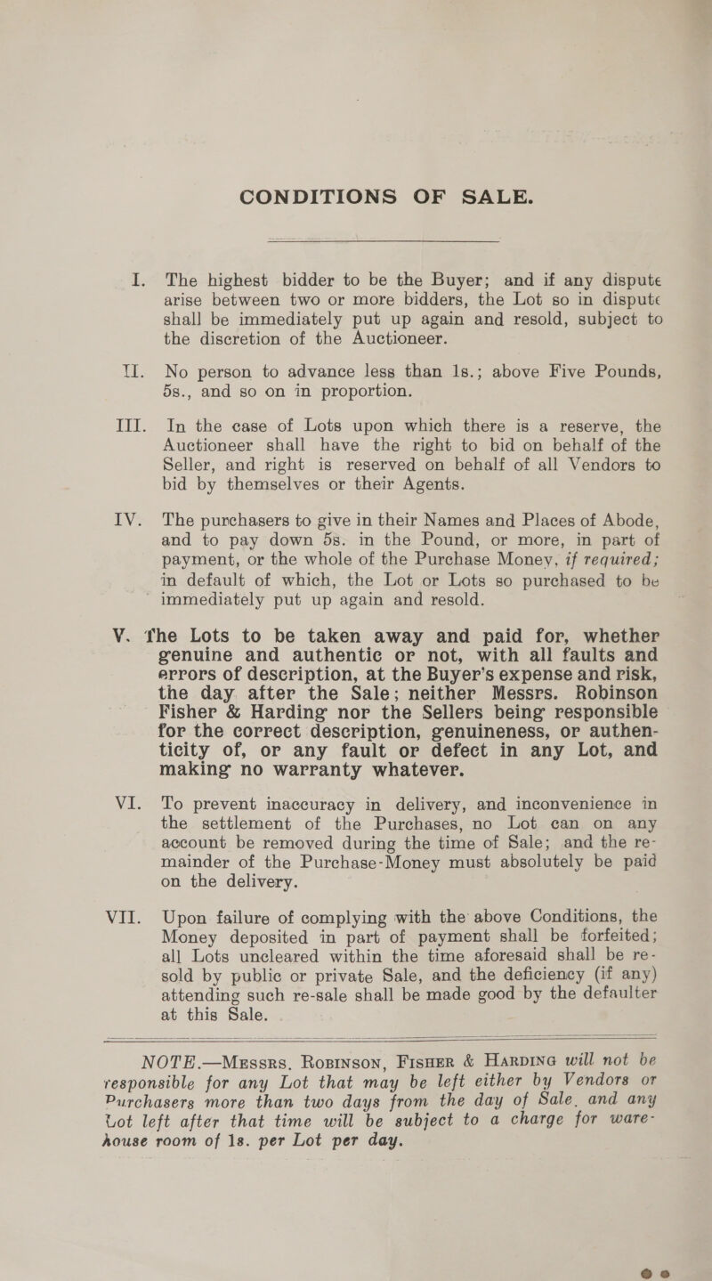 CONDITIONS OF SALE. The highest bidder to be the Buyer; and if any dispute arise between two or more bidders, the Lot so in dispute shall be immediately put up again and resold, subject to the discretion of the Auctioneer. No person to advance less than 1ls.; above Five Pounds, 5s., and so on in proportion. In the case of Lots upon which there is a reserve, the Auctioneer shall have the right to bid on behalf of the Seller, and right is reserved on behalf of all Vendors to bid by themselves or their Agents. The purchasers to give in their Names and Places of Abode, and to pay down 5s. in the Pound, or more, in part of payment, or the whole of the Purchase Money, if required; in default of which, the Lot or Lots so purchased to be VI. VII. genuine and authentic or not, with all faults and errors of description, at the Buyer’s expense and risk, the day. after the Sale; neither Messrs. Robinson Fisher &amp; Harding nor the Sellers being responsible for the correct description, genuineness, or authen- ticity of, or any fault or defect in any Lot, and making no warranty whatever. To prevent inaccuracy in delivery, and inconvenience in the settlement of the Purchases, no Lot can on any account be removed during the time of Sale; and the re- mainder of the Purchase-Money must absolutely be paid on the delivery. Upon failure of complying with the above Conditions, the Money deposited in part of payment shall be forfeited; all Lots uncleared within the time aforesaid shall be re- sold by public or private Sale, and the deficiency (if any) attending such re-sale shall be made good by the defaulter at this Sale.    