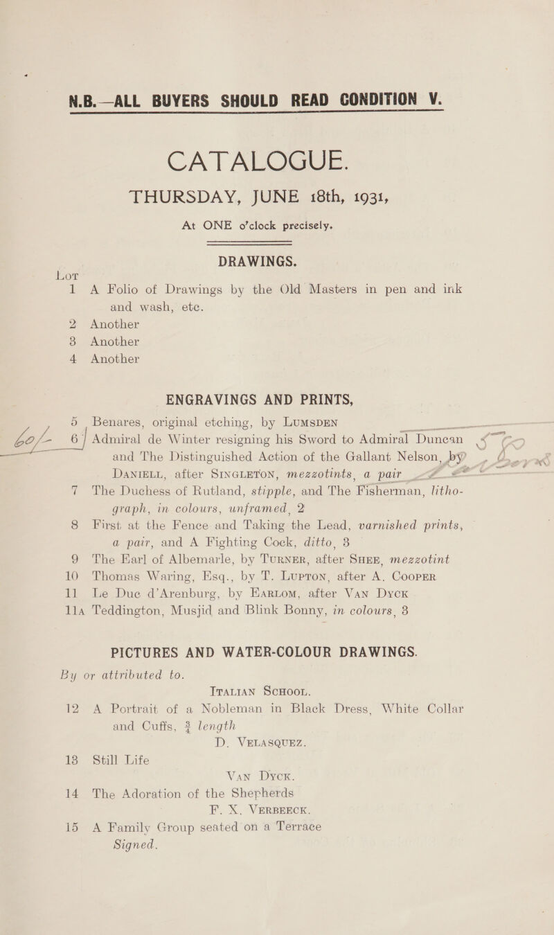 bef 6: N.B.—ALL BUYERS SHOULD READ CONDITION V. CATALOGUE. THURSDAY, JUNE 18th, 1931, At ONE o’clock precisely. DRAWINGS. 1 A Folio of Drawings by the Old Masters in pen and ink and wash, etc. 2 Another 4 Another ENGRAVINGS AND PRINTS, Benares, original etching, by LumspEN af Admiral de Winter resigning his Sword to Admiral Dunean 8 and The Distinguished Action of the Gallant Nelson, AP. DaNIELL, after SINGLETON, mezzotints, a pair &lt;# 2 il 7 The Duchess of Rutland, stipple, and The 1b lice le: graph, in colours, unframed, 2 8 First at the Fence and Taking the Lead, varnished prints, a pair, and A Fighting Cock, ditto, 8 9 The Earl of Albemarle, by TURNER, er SHEE, mezzotint 10 Thomas Waring, Esq., by T. Lupton, after A. CoopEr. 11 Le Due d’Arenburg, by Eartom, after Van Dycx lla Teddington, Musjid and ‘Blink Bonny, in colours, 8 PICTURES AND WATER-COLOUR DRAWINGS. TTALIAN SCHOOL. 12 &lt;A Portrait of a Nobleman in Black Dress, White Collar and Cuffs, 3 length D. VELASQUEZ. 13 Still Life Van Dycx. 14 The Adoration of the Shepherds F. X. VERBEECK. 15 A Family Group seated on a Terrace Signed.